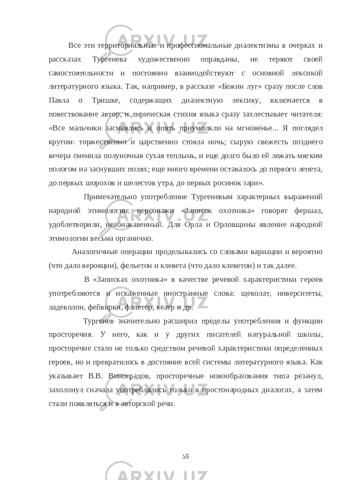  Все эти территориальные и профессиональные диалектизмы в очерках и рассказах Тургенева художественно оправданы, не теряют своей самостоятельности и постоянно взаимодействуют с основной лексикой литературного языка. Так, например, в рассказе «Бежин луг» сразу после слов Павла о Тришке, содержащих диалектную лексику, включается в повествование автор, и лирическая стихия языка сразу захлестывает читателя: «Все мальчики засмеялись и опять приумолкли на мгновенье... Я поглядел кругом: торжественно и царственно стояла ночь; сырую свежесть позднего вечера сменила полуночная сухая теплынь, и еще долго было ей лежать мягким пологом на заснувших полях; еще много времени оставалось до первого лепета, до первых шорохов и шелестов утра, до первых росинок зари». Примечательно употребление Тургеневым характерных выражений народной этимологии: персонажи «Записок охотника» говорят фершал, удоблетворили, неабнакавенный. Для Орла и Орловщины явление народной этимологии весьма органично. Аналогичные операции проделывались со словами вариации и вероятно (что дало верояции), фельетон и клевета (что дало клеветон) и так далее. В «Записках охотника» в качестве речевой характеристики героев употребляются и искаженные иностранные слова: щеколат, ниверситеты, ладеколон, фейвирки, фалетор, кеатр и др. Тургенев значительно расширил пределы употребления и функции просторечия. У него, как и у других писателей натуральной школы, просторечие стало не только средством речевой характеристики определенных героев, но и превратилось в достояние всей системы литературного языка. Как указывает В.В. Виноградов, просторечные новообразования типа резанул, захолонул сначала употреблялись только в простонародных диалогах, а затем стали появляться и в авторской речи. 56 