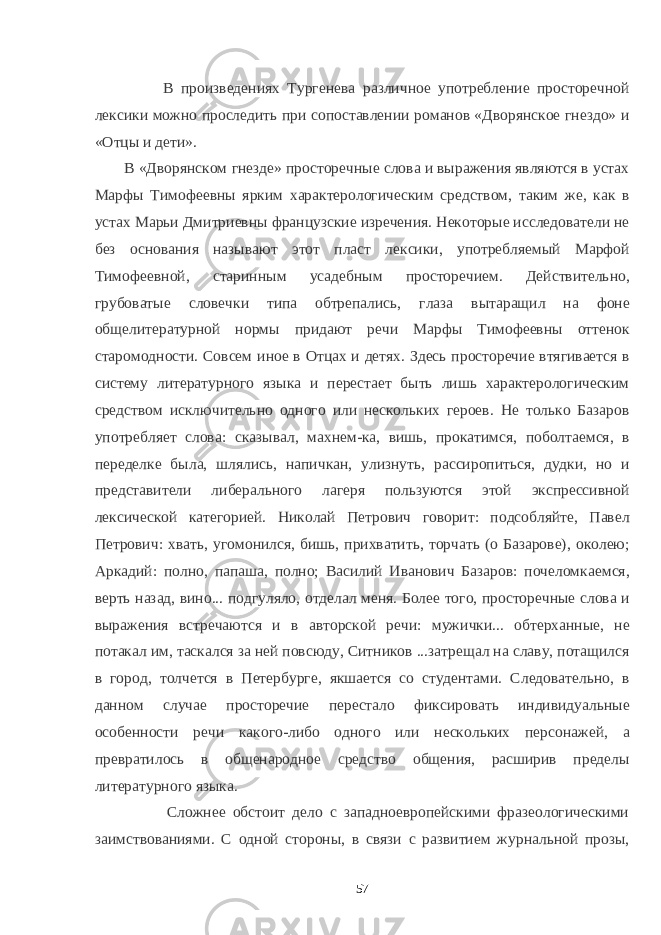  В произведениях Тургенева различное употребление просторечной лексики можно проследить при сопоставлении романов «Дворянское гнездо» и «Отцы и дети». В «Дворянском гнезде» просторечные слова и выражения являются в устах Марфы Тимофеевны ярким характерологическим средством, таким же, как в устах Марьи Дмитриевны французские изречения. Некоторые исследователи не без основания называют этот пласт лексики, употребляемый Марфой Тимофеевной, старинным усадебным просторечием. Действительно, грубоватые словечки типа обтрепались, глаза вытаращил на фоне общелитературной нормы придают речи Марфы Тимофеевны оттенок старомодности. Совсем иное в Отцах и детях. Здесь просторечие втягивается в систему литературного языка и перестает быть лишь характерологическим средством исключительно одного или нескольких героев. Не только Базаров употребляет слова: сказывал, махнем-ка, вишь, прокатимся, поболтаемся, в переделке была, шлялись, напичкан, улизнуть, рассиропиться, дудки, но и представители либерального лагеря пользуются этой экспрессивной лексической категорией. Николай Петрович говорит: подсобляйте, Павел Петрович: хвать, угомонился, бишь, прихватить, торчать (о Базарове), околею; Аркадий: полно, папаша, полно; Василий Иванович Базаров: почеломкаемся, верть назад, вино... подгуляло, отделал меня. Более того, просторечные слова и выражения встречаются и в авторской речи: мужички... обтерханные, не потакал им, таскался за ней повсюду, Ситников ...затрещал на славу, потащился в город, толчется в Петербурге, якшается со студентами. Следовательно, в данном случае просторечие перестало фиксировать индивидуальные особенности речи какого-либо одного или нескольких персонажей, а превратилось в общенародное средство общения, расширив пределы литературного языка. Сложнее обстоит дело с западноевропейскими фразеологическими заимствованиями. С одной стороны, в связи с развитием журнальной прозы, 57 