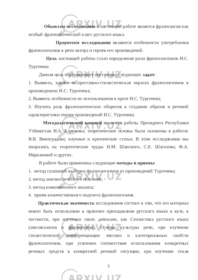  Объектом исследования в настоящей работе является фразеология как особый фразеологический класс русского языка. Предметом исследования являются особенности употребления фразеологизмов в речи автора и героев его произведений. Цель настоящей работы стало определение роли фразеологизмов И.С. Тургенева. Данная цель обуславливает постановку следующих задач : 1. Выявить, какова экспрессивно-стилистическая окраска фразеологизмов в произведениях И.С. Тургенева; 2. Выявить особенности их использования в прозе И.С. Тургенева; 3. Изучить роль фразеологических оборотов в создании образов и речевой характеристики героев произведений И.С. Тургенева. Методологической основой являются работы Президента Республики Узбекистан И.А. Каримова; теоретические основы были заложены в работах В.В. Виноградова; научные и критические статьи. В этом исследовании мы опирались на теоретические труды Н.М. Шанского, С.Е. Шаталова, Ф.А. Маркановой и других. В работе были применены следующие методы и приемы : 1. метод сплошной выборки фразеологизмов из произведений Тургенева; 2. метод лингвистического описания; 3. метод компонентного анализа; 4. прием количественного подсчета фразеологизмов. Практическая значимость исследования состоит в том, что его материал может быть использован в практике преподавания русского языка в вузе, в частности, при изучении таких диiиплин, как Стилистика русского языка (лексикология и фразеология), Основы культуры речи, при изучении стилистической дифференциации лексики и категориальных свойств фразеологизмов, при усвоении соответствия использования конкретных речевых средств в конкретной речевой ситуации, при изучении стиля 6 