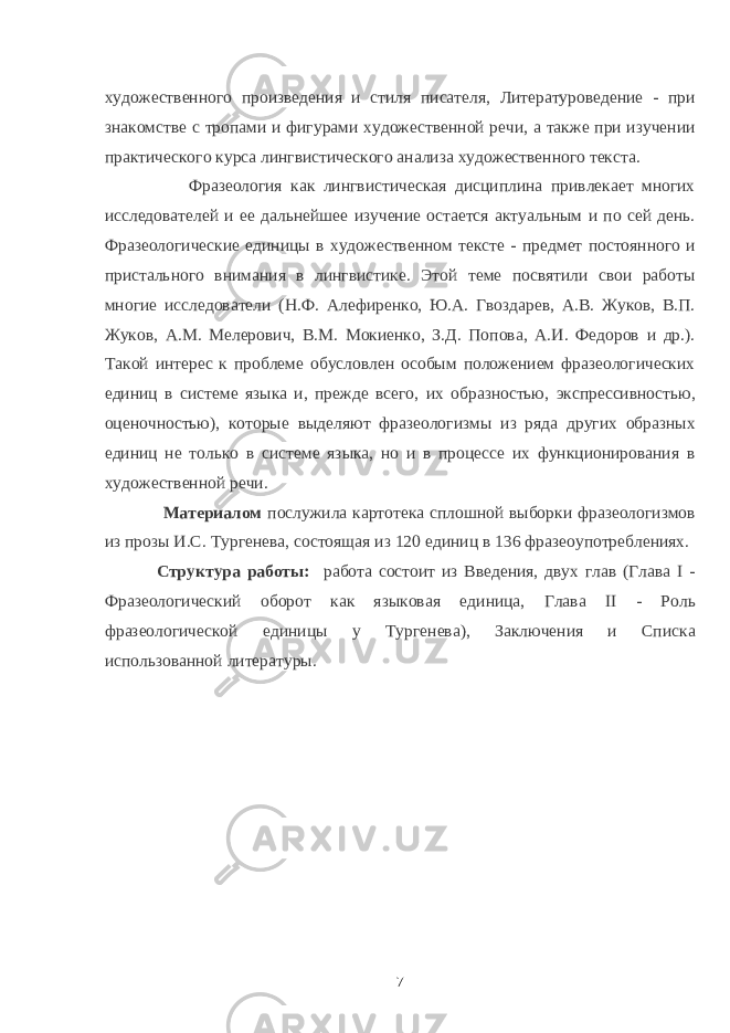 художественного произведения и стиля писателя, Литературоведение - при знакомстве с тропами и фигурами художественной речи, а также при изучении практического курса лингвистического анализа художественного текста. Фразеология как лингвистическая дисциплина привлекает многих исследователей и ее дальнейшее изучение остается актуальным и по сей день. Фразеологические единицы в художественном тексте - предмет постоянного и пристального внимания в лингвистике. Этой теме посвятили свои работы многие исследователи (Н.Ф. Алефиренко, Ю.А. Гвоздарев, А.В. Жуков, В.П. Жуков, А.М. Мелерович, В.М. Мокиенко, З.Д. Попова, А.И. Федоров и др.). Такой интерес к проблеме обусловлен особым положением фразеологических единиц в системе языка и, прежде всего, их образностью, экспрессивностью, оценочностью), которые выделяют фразеологизмы из ряда других образных единиц не только в системе языка, но и в процессе их функционирования в художественной речи. Материалом послужила картотека сплошной выборки фразеологизмов из прозы И.С. Тургенева, состоящая из 120 единиц в 136 фразеоупотреблениях. Структура работы: работа состоит из Введения, двух глав (Глава I - Фразеологический оборот как языковая единица, Глава II - Роль фразеологической единицы у Тургенева), Заключения и Списка использованной литературы. 7 