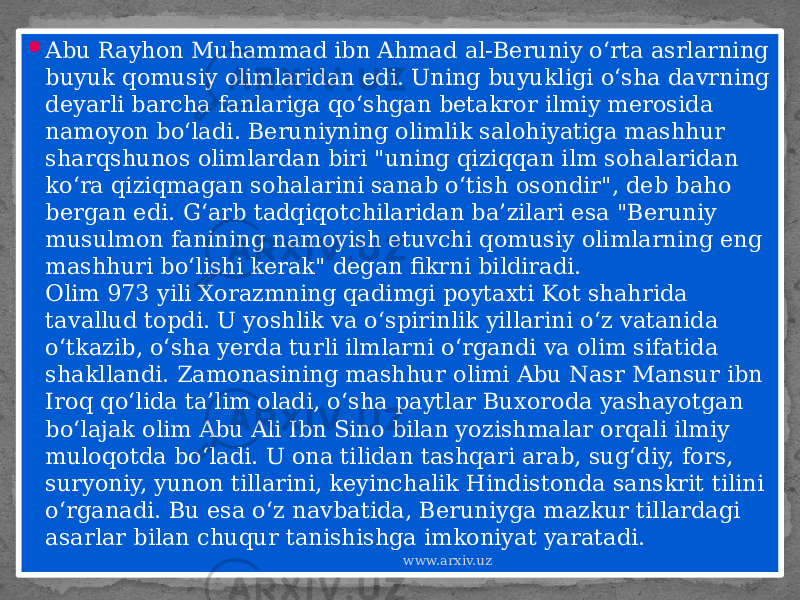  Abu Rayhon Muhammad ibn Ahmad al-Beruniy o‘rta asrlarning buyuk qomusiy olimlaridan edi. Uning buyukligi o‘sha davrning deyarli barcha fanlariga qo‘shgan betakror ilmiy merosida namoyon bo‘ladi. Beruniyning olimlik salohiyatiga mashhur sharqshunos olimlardan biri &#34;uning qiziqqan ilm sohalaridan ko‘ra qiziqmagan sohalarini sanab o‘tish osondir&#34;, deb baho bergan edi. G‘arb tadqiqotchilaridan ba’zilari esa &#34;Beruniy musulmon fanining namoyish etuvchi qomusiy olimlarning eng mashhuri bo‘lishi kerak&#34; degan fikrni bildiradi. Olim 973 yili Xorazmning qadimgi poytaxti Kot shahrida tavallud topdi. U yoshlik va o‘spirinlik yillarini o‘z vatanida o‘tkazib, o‘sha yerda turli ilmlarni o‘rgandi va olim sifatida shakllandi. Zamonasining mashhur olimi Abu Nasr Mansur ibn Iroq qo‘lida ta’lim oladi, o‘sha paytlar Buxoroda yashayotgan bo‘lajak olim Abu Ali Ibn Sino bilan yozishmalar orqali ilmiy muloqotda bo‘ladi. U ona tilidan tashqari arab, sug‘diy, fors, suryoniy, yunon tillarini, keyinchalik Hindistonda sanskrit tilini o‘rganadi. Bu esa o‘z navbatida, Beruniyga mazkur tillardagi asarlar bilan chuqur tanishishga imkoniyat yaratadi. www.arxiv.uz01 0A 0B 14 110313 1B 1D 0B 13 13 27 1A 10 1B 30 0B 13 1B 10 031B 