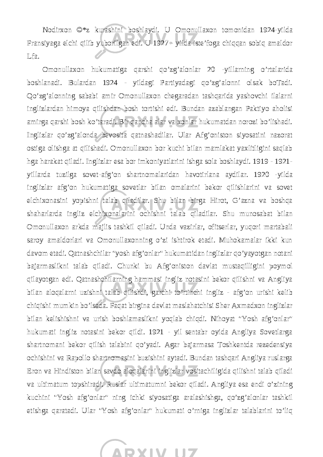 Nodirxon ©*z kurashini boshlaydi. U Omonullaxon tomonidan 1924-yilda Fransiyaga elchi qilib yuborilgan edi. U 1927 - yilda iste’foga chiqqan sobiq amaldor Lfa. Omonullaxon hukumatiga qarshi qo’zg’alonlar 20 -yillarning o’rtalarida boshlanadi. Bulardan 1924 - yildagi Partiyadagi qo’zg’alonni olsak boTadi. Qo’zg’alonning sababi amir Omonullaxon chegaradan tashqarida yashovchi ilalarni inglizlardan himoya qilishdan bosh tortishi edi. Bundan azablangan Paktiyo aholisi amirga qarshi bosh ko’taradi. Bir qancha alar va xonlar hukumatdan norozi bo’lishadi. Inglizlar qo’zg’alonda bevosita qatnashadilar. Ular Afg’oniston siyosatini nazorat ostiga olishga at qilishadi. Omonullaxon bor kuchi bilan mamlakat yaxlitligini saqlab hga harakat qiladi. Inglizlar esa bor imkoniyatlarini ishga sola boshlaydi. 1919 - 1921- yillarda tuzilga sovet-afg’on shartnomalaridan havotirlana aydilar. 1920 -yilda inglizlar afg’on hukumatiga sovetlar bilan omalarini bekor qilishlarini va sovet elchixonasini yopishni talab qiladilar. Shu bilan birga Hirot, G’azna va boshqa shaharlarda ingliz elchixonalarini ochishni talab qiladilar. Shu munosabat bilan Omonullaxon arkda majlis tashkil qiladi. Unda vazirlar, ofitserlar, yuqori martabali saroy amaldorlari va Omonullaxonning o’zi ishtirok etadi. Muhokamalar ikki kun davom etadi. Qatnashchilar &#34;yosh afg’onlar&#34; hukumatidan inglizlar qo’yayotgan notani bajarmaslikni talab qiladi. Chunki bu Afg’oniston davlat mustaqilligini poymol qilayotgan edi. Qatnashchilarning hammasi ingliz notasini bekor qilishni va Angliya bilan aloqalarni uzishni talab qilishdi, garchi to’rtinchi ingliz - afg’on urishi kelib chiqishi mumkin bo’lsada. Faqat birgina davlat maslahatchisi Sher Axmadxon inglizlar bilan kelishishni va urish boshlamaslikni yoqlab chiqdi. Nihoyat &#34;Yosh afg’onlar&#34; hukumati ingliz notasini bekor qildi. 1921 - yil sentabr oyida Angliya Sovetlarga shartnomani bekor qilish talabini qo’yadi. Agar bajarmasa Toshkentda rezedensiya ochishini va Rapollo shartnomasini buzishini aytadi. Bundan tashqari Angliya ruslarga Eron va Hindiston bilan savdo aloqalarini inglizlar vositachiligida qilishni talab qiladi va ultimatum topshiradi. Ruslar ultimatumni bekor qiladi. Angliya esa endi o’zining kuchini &#34;Yosh afg’onlar&#34; ning ichki siyosatiga aralashishga, qo’zg’alonlar tashkil etishga qaratadi. Ular &#34;Yosh afg’onlar&#34; hukumati o’rniga inglizlar talablarini to’liq 