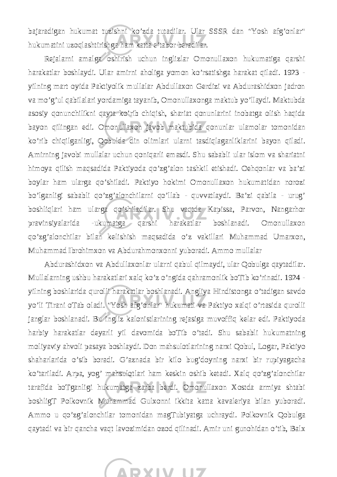bajaradigan hukumat tuzishni ko’zda tutadilar. Ular SSSR dan &#34;Yosh afg’onlar&#34; hukumatini uzoqlashtirishga ham katta e’tabor beradilar. Rejalarni amalga oshirish uchun inglizlar Omonullaxon hukumatiga qarshi harakatlar boshlaydi. Ular amirni aholiga yomon ko’rsatishga harakat qiladi. 1923 - yilning mart oyida Paktiyolik mullalar Abdullaxon Gerdizi va Abdurashidxon jadron va mo’g’ul qabilalari yordamiga tayanib, Omonullaxonga maktub yo’llaydi. Maktubda asosiy qonunchilikni qayta ko’rib chiqish, shariat qonunlarini inobatga olish haqida bayon qilingan edi. Omonullaxon javob maktubida qonunlar ulamolar tomonidan ko’rib chiqilganligi, Qobulda din olimlari ularni tasdiqlaganliklarini bayon qiladi. Amirning javobi mullalar uchun qoniqarli emasdi. Shu sababli ular islom va shariatni himoya qilish maqsadida Paktiyoda qo’zg’alon tashkil etishadi. Oehqonlar va ba’zi boylar ham ularga qo’shiladi. Paktiyo hokimi Omonullaxon hukumatidan norozi bo’lganligi sababli qo’zg’alonchilarni qo’llab - quvvatlaydi. Ba’zi qabila - urug’ boshliqlari ham ularga qo’shiladilar. Shu vaqtda Kapissa, Parvon, Nangarhor pravinsiyalarida -ukumatga qarshi harakatlar boshlanadi. Omonullaxon qo’zg’alonchilar bilan kelishish maqsadida o’z vakillari Muhammad Umarxon, Muhammad Ibrohimxon va Abdurahmonxonni yuboradi. Ammo mullalar Abdurashidxon va Abdullaxonlar ularni qabul qilmaydi, ular Qobulga qaytadilar. Mullalarning ushbu harakatlari xalq ko’z o’ngida qahramonlik boTib ko’rinadi. 1924 - yilning boshlarida qurolli harakatlar boshlanadi. Angliya Hindistonga o’tadigan savdo yo’li Tirani oTab oladi. &#34;Yosh afg’onlar&#34; hukumati va Paktiyo xalqi o’rtasida qurolli janglar boshlanadi. Bu ingliz kalonistlarining rejasiga muvoffiq kelar edi. Paktiyoda harbiy harakatlar deyarli yil davomida boTib o’tadi. Shu sababli hukumatning moliyaviy ahvoli pasaya boshlaydi. Don mahsulotlarining narxi Qobul, Logar, Paktiyo shaharlarida o’sib boradi. G’aznada bir kilo bug’doyning narxi bir rupiyagacha ko’tariladi. Arpa, yog’ mahsulotlari ham keskin oshib ketadi. Xalq qo’zg’alonchilar tarafida boTganligi hukumatga zarba berdi. Omonullaxon Xostda armiya shtabi boshligT Polkovnik Muhammad Gulxonni ikkita katta kavaleriya bilan yuboradi. Ammo u qo’zg’alonchilar tomonidan magTubiyatga uchraydi. Polkovnik Qobulga qaytadi va bir qancha vaqt lavozimidan ozod qilinadi. Amir uni gunohidan o’tib, Balx 