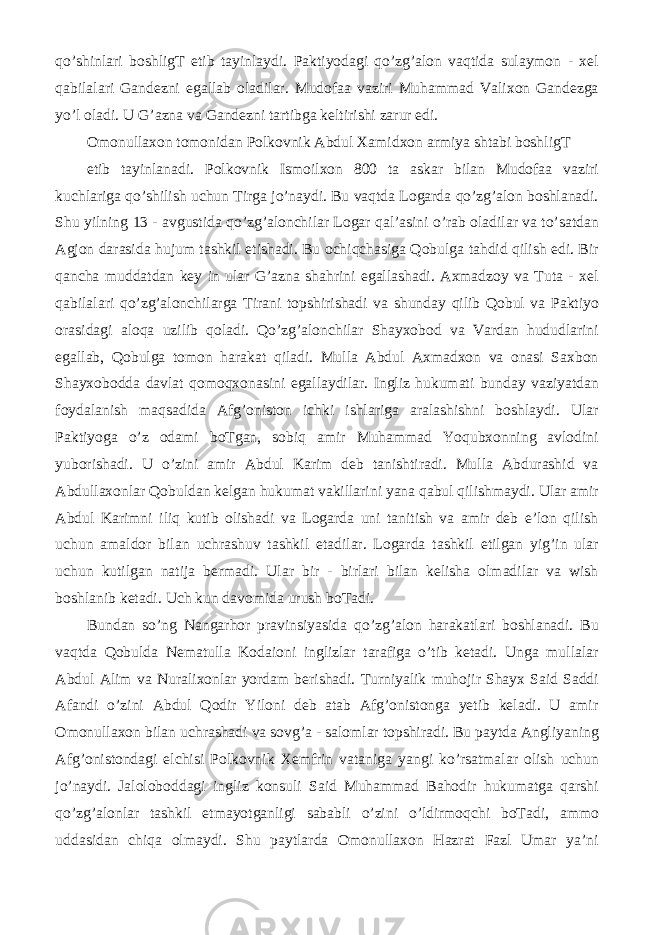 qo’shinlari boshligT etib tayinlaydi. Paktiyodagi qo’zg’alon vaqtida sulaymon - xel qabilalari Gandezni egallab oladilar. Mudofaa vaziri Muhammad Valixon Gandezga yo’l oladi. U G’azna va Gandezni tartibga keltirishi zarur edi. Omonullaxon tomonidan Polkovnik Abdul Xamidxon armiya shtabi boshligT etib tayinlanadi. Polkovnik Ismoilxon 800 ta askar bilan Mudofaa vaziri kuchlariga qo’shilish uchun Tirga jo’naydi. Bu vaqtda Logarda qo’zg’alon boshlanadi. Shu yilning 13 - avgustida qo’zg’alonchilar Logar qal’asini o’rab oladilar va to’satdan Agjon darasida hujum tashkil etishadi. Bu ochiqchasiga Qobulga tahdid qilish edi. Bir qancha muddatdan key in ular G’azna shahrini egallashadi. Axmadzoy va Tuta - xel qabilalari qo’zg’alonchilarga Tirani topshirishadi va shunday qilib Qobul va Paktiyo orasidagi aloqa uzilib qoladi. Qo’zg’alonchilar Shayxobod va Vardan hududlarini egallab, Qobulga tomon harakat qiladi. Mulla Abdul Axmadxon va onasi Saxbon Shayxobodda davlat qomoqxonasini egallaydilar. Ingliz hukumati bunday vaziyatdan foydalanish maqsadida Afg’oniston ichki ishlariga aralashishni boshlaydi. Ular Paktiyoga o’z odami boTgan, sobiq amir Muhammad Yoqubxonning avlodini yuborishadi. U o’zini amir Abdul Karim deb tanishtiradi. Mulla Abdurashid va Abdullaxonlar Qobuldan kelgan hukumat vakillarini yana qabul qilishmaydi. Ular amir Abdul Karimni iliq kutib olishadi va Logarda uni tanitish va amir deb e’lon qilish uchun amaldor bilan uchrashuv tashkil etadilar. Logarda tashkil etilgan yig’in ular uchun kutilgan natija bermadi. Ular bir - birlari bilan kelisha olmadilar va wish boshlanib ketadi. Uch kun davomida urush boTadi. Bundan so’ng Nangarhor pravinsiyasida qo’zg’alon harakatlari boshlanadi. Bu vaqtda Qobulda Nematulla Kodaioni inglizlar tarafiga o’tib ketadi. Unga mullalar Abdul Alim va Nuralixonlar yordam berishadi. Turniyalik muhojir Shayx Said Saddi Afandi o’zini Abdul Qodir Yiloni deb atab Afg’onistonga yetib keladi. U amir Omonullaxon bilan uchrashadi va sovg’a - salomlar topshiradi. Bu paytda Angliyaning Afg’onistondagi elchisi Polkovnik Xemfrin vataniga yangi ko’rsatmalar olish uchun jo’naydi. Jaloloboddagi ingliz konsuli Said Muhammad Bahodir hukumatga qarshi qo’zg’alonlar tashkil etmayotganligi sababli o’zini o’ldirmoqchi boTadi, ammo uddasidan chiqa olmaydi. Shu paytlarda Omonullaxon Hazrat Fazl Umar ya’ni 