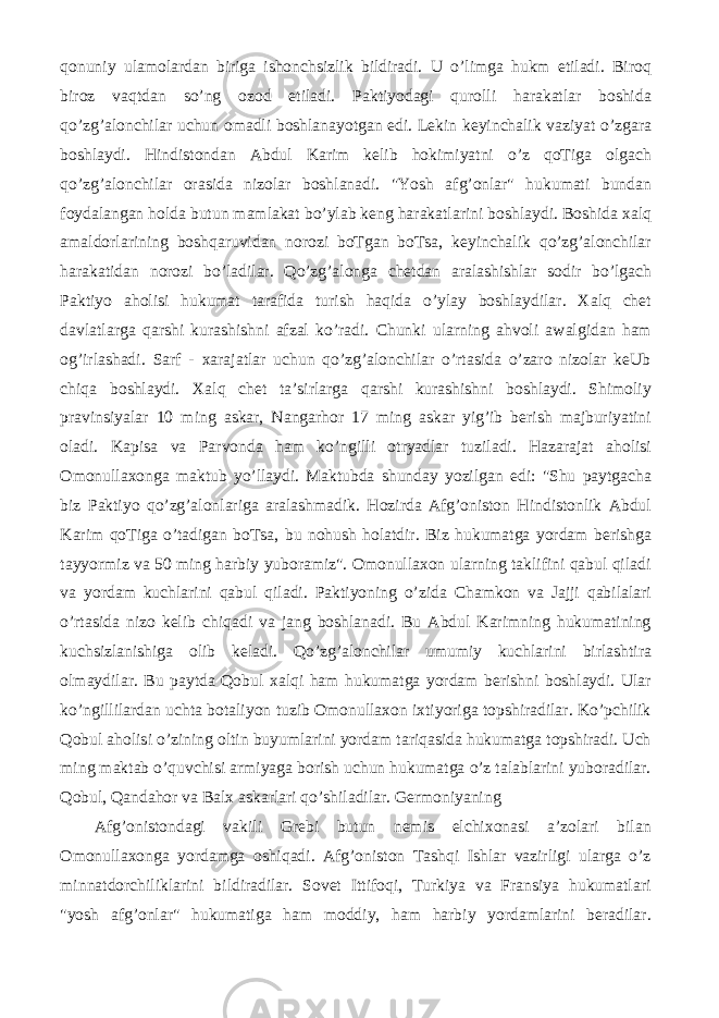 qonuniy ulamolardan biriga ishonchsizlik bildiradi. U o’limga hukm etiladi. Biroq biroz vaqtdan so’ng ozod etiladi. Paktiyodagi qurolli harakatlar boshida qo’zg’alonchilar uchun omadli boshlanayotgan edi. Lekin keyinchalik vaziyat o’zgara boshlaydi. Hindistondan Abdul Karim kelib hokimiyatni o’z qoTiga olgach qo’zg’alonchilar orasida nizolar boshlanadi. &#34;Yosh afg’onlar&#34; hukumati bundan foydalangan holda butun mamlakat bo’ylab keng harakatlarini boshlaydi. Boshida xalq amaldorlarining boshqaruvidan norozi boTgan boTsa, keyinchalik qo’zg’alonchilar harakatidan norozi bo’ladilar. Qo’zg’alonga chetdan aralashishlar sodir bo’lgach Paktiyo aholisi hukumat tarafida turish haqida o’ylay boshlaydilar. Xalq chet davlatlarga qarshi kurashishni afzal ko’radi. Chunki ularning ahvoli awalgidan ham og’irlashadi. Sarf - xarajatlar uchun qo’zg’alonchilar o’rtasida o’zaro nizolar keUb chiqa boshlaydi. Xalq chet ta’sirlarga qarshi kurashishni boshlaydi. Shimoliy pravinsiyalar 10 ming askar, Nangarhor 17 ming askar yig’ib berish majburiyatini oladi. Kapisa va Parvonda ham ko’ngilli otryadlar tuziladi. Hazarajat aholisi Omonullaxonga maktub yo’llaydi. Maktubda shunday yozilgan edi: &#34;Shu paytgacha biz Paktiyo qo’zg’alonlariga aralashmadik. Hozirda Afg’oniston Hindistonlik Abdul Karim qoTiga o’tadigan boTsa, bu nohush holatdir. Biz hukumatga yordam berishga tayyormiz va 50 ming harbiy yuboramiz&#34;. Omonullaxon ularning taklifini qabul qiladi va yordam kuchlarini qabul qiladi. Paktiyoning o’zida Chamkon va Jajji qabilalari o’rtasida nizo kelib chiqadi va jang boshlanadi. Bu Abdul Karimning hukumatining kuchsizlanishiga olib keladi. Qo’zg’alonchilar umumiy kuchlarini birlashtira olmaydilar. Bu paytda Qobul xalqi ham hukumatga yordam berishni boshlaydi. Ular ko’ngillilardan uchta botaliyon tuzib Omonullaxon ixtiyoriga topshiradilar. Ko’pchilik Qobul aholisi o’zining oltin buyumlarini yordam tariqasida hukumatga topshiradi. Uch ming maktab o’quvchisi armiyaga borish uchun hukumatga o’z talablarini yuboradilar. Qobul, Qandahor va Balx askarlari qo’shiladilar. Germoniyaning Afg’onistondagi vakili Grebi butun nemis elchixonasi a’zolari bilan Omonullaxonga yordamga oshiqadi. Afg’oniston Tashqi Ishlar vazirligi ularga o’z minnatdorchiliklarini bildiradilar. Sovet Ittifoqi, Turkiya va Fransiya hukumatlari &#34;yosh afg’onlar&#34; hukumatiga ham moddiy, ham harbiy yordamlarini beradilar. 