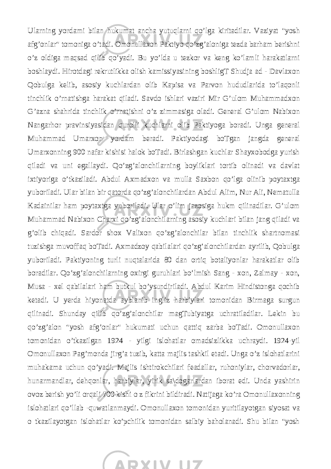 Ularning yordami bilan hukumat ancha yutuqlarni qo’lga kiritadilar. Vaziyat &#34;yosh afg’onlar&#34; tomoniga o’tadi. Omonullaxon Paktiyo qo’zg’aloniga tezda barham berishni o’z oldiga maqsad qilib qo’yadi. Bu yo’lda u tezkor va keng ko’lamli harakatlarni boshlaydi. Hirotdagi rekrutlikka olish kamissiyasining boshligT Shudja ad - Davlaxon Qobulga kelib, asosiy kuchlardan olib Kapisa va Parvon hududlarida to’laqonli tinchlik o’rnatishga harakat qiladi. Savdo ishlari vaziri Mir G’ulom Muhammadxon G’azna shahrida tinchlik o’rnatishni o’z zimmasiga oladi. General G’ulom Nabixon Nangarhor pravinsiyasidan qurolli kuchlarni olib Paktiyoga boradi. Unga general Muhammad Umarxon yordam beradi. Paktiyodagi boTgan jangda general Umarxonning 900 nafar kishisi halok boTadi. Birlashgan kuchlar Shayxobodga yurish qiladi va uni egallaydi. Qo’zg’alonchilarning boyliklari tortib olinadi va davlat ixtiyoriga o’tkaziladi. Abdul Axmadxon va mulla Saxbon qo’lga olinib poytaxtga yuboriladi. Ular bilan bir qatorda qo’zg’alonchilardan Abdul Alim, Nur Ali, Nematulla Kadainilar ham poytaxtga yuboriladi. Ular o’lim jazosiga hukm qilinadilar. G’ulom Muhammad Nabixon Charxi qo’zg’alonchilarning asosiy kuchlari bilan jang qiladi va g’olib chiqadi. Sardor shox Valixon qo’zg’alonchilar bilan tinchlik shartnomasi tuzishga muvoffaq boTadi. Axmadzoy qabilalari qo’zg’alonchilardan ayrilib, Qobulga yuboriladi. Paktiyoning turli nuqtalarida 80 dan ortiq botaliyonlar harakatlar olib boradilar. Qo’zg’alonchilarning oxirgi guruhlari bo’lmish Sang - xon, Zalmay - xon, Musa - xel qabilalari ham butkul bo’ysundiriladi. Abdul Karim Hindistonga qochib ketadi. U yerda hiyonatda ayblanib ingliz harbiylari tomonidan Birmaga surgun qilinadi. Shunday qilib qo’zg’alonchilar magTubiyatga uchratiladilar. Lekin bu qo’zg’alon &#34;yosh afg’onlar&#34; hukumati uchun qattiq zarba boTadi. Omonullaxon tomonidan o’tkazilgan 1924 - yilgi islohatlar omadsizlikka uchraydi. 1924-yil Omonullaxon Pag’monda jirg’a tuzib, katta majlis tashkil etadi. Unga o’z islohatlarini muhakama uchun qo’yadi. Majlis ishtirokchilari feadallar, ruhoniylar, chorvadorlar, hunarmandlar, dehqonlar, harbiylar, yirik sa\dogarlardan iborat edi. Unda yashirin ovoz berish yo’li orqali 700 kishi о z fikrini bildiradi. Natijaga ko’ra Omonullaxonning islohatlari qo’llab -quwatlanmaydi. Omonullaxon tomonidan yuritilayotgan siyosat va о tkazilayotgan islohatlar ko’pchilik tomonidan salbiy baholanadi. Shu bilan &#34;yosh 