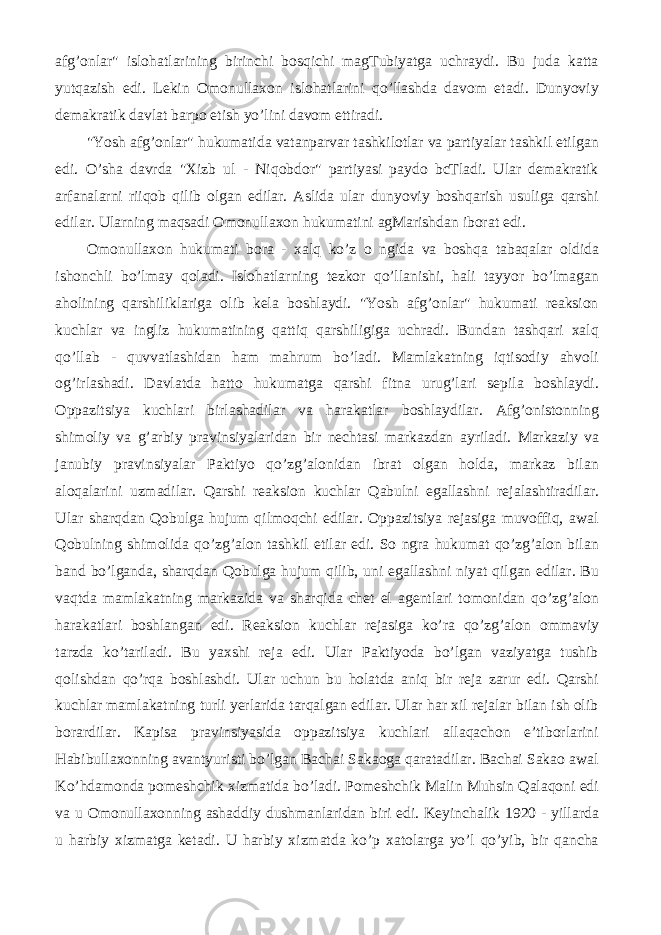 afg’onlar&#34; islohatlarining birinchi bosqichi magTubiyatga uchraydi. Bu juda katta yutqazish edi. Lekin Omonullaxon islohatlarini qo’llashda davom etadi. Dunyoviy demakratik davlat barpo etish yo’lini davom ettiradi. &#34;Yosh afg’onlar&#34; hukumatida vatanparvar tashkilotlar va partiyalar tashkil etilgan edi. O’sha davrda &#34;Xizb ul - Niqobdor&#34; partiyasi paydo bcTladi. Ular demakratik arfanalarni riiqob qilib olgan edilar. Aslida ular dunyoviy boshqarish usuliga qarshi edilar. Ularning maqsadi Omonullaxon hukumatini agMarishdan iborat edi. Omonullaxon hukumati bora - xalq ko’z о ngida va boshqa tabaqalar oldida ishonchli bo’lmay qoladi. Islohatlarning tezkor qo’llanishi, hali tayyor bo’lmagan aholining qarshiliklariga olib kela boshlaydi. &#34;Yosh afg’onlar&#34; hukumati reaksion kuchlar va ingliz hukumatining qattiq qarshiligiga uchradi. Bundan tashqari xalq qo’llab - quvvatlashidan ham mahrum bo’ladi. Mamlakatning iqtisodiy ahvoli og’irlashadi. Davlatda hatto hukumatga qarshi fitna urug’lari sepila boshlaydi. Oppazitsiya kuchlari birlashadilar va harakatlar boshlaydilar. Afg’onistonning shimoliy va g’arbiy pravinsiyalaridan bir nechtasi markazdan ayriladi. Markaziy va janubiy pravinsiyalar Paktiyo qo’zg’alonidan ibrat olgan holda, markaz bilan aloqalarini uzmadilar. Qarshi reaksion kuchlar Qabulni egallashni rejalashtiradilar. Ular sharqdan Qobulga hujum qilmoqchi edilar. Oppazitsiya rejasiga muvoffiq, awal Qobulning shimolida qo’zg’alon tashkil etilar edi. So ngra hukumat qo’zg’alon bilan band bo’lganda, sharqdan Qobulga hujum qilib, uni egallashni niyat qilgan edilar. Bu vaqtda mamlakatning markazida va sharqida chet el agentlari tomonidan qo’zg’alon harakatlari boshlangan edi. Reaksion kuchlar rejasiga ko’ra qo’zg’alon ommaviy tarzda ko’tariladi. Bu yaxshi reja edi. Ular Paktiyoda bo’lgan vaziyatga tushib qolishdan qo’rqa boshlashdi. Ular uchun bu holatda aniq bir reja zarur edi. Qarshi kuchlar mamlakatning turli yerlarida tarqalgan edilar. Ular har xil rejalar bilan ish olib borardilar. Kapisa pravinsiyasida oppazitsiya kuchlari allaqachon e’tiborlarini Habibullaxonning avantyuristi bo’lgan Bachai Sakaoga qaratadilar. Bachai Sakao awal Ko’hdamonda pomeshchik xizmatida bo’ladi. Pomeshchik Malin Muhsin Qalaqoni edi va u Omonullaxonning ashaddiy dushmanlaridan biri edi. Keyinchalik 1920 - yillarda u harbiy xizmatga ketadi. U harbiy xizmatda ko’p xatolarga yo’l qo’yib, bir qancha 