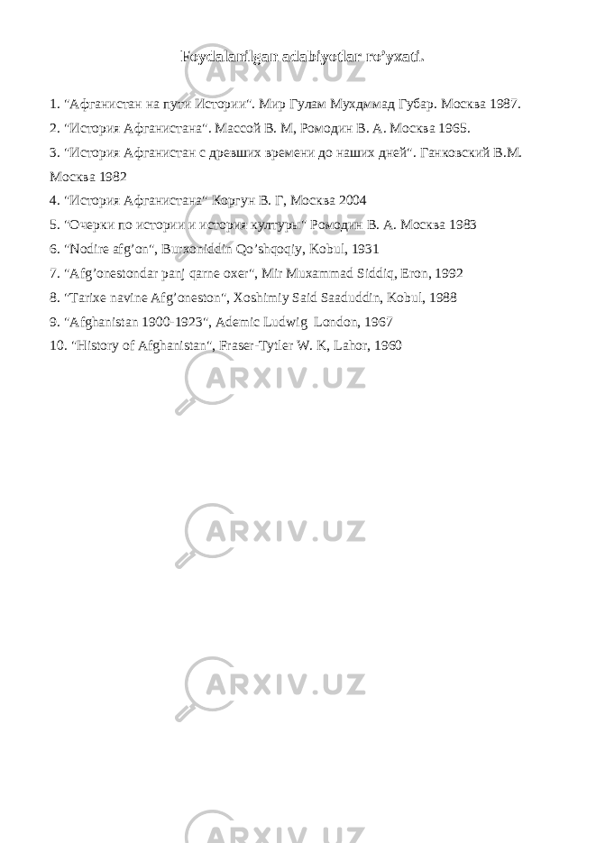 Foydalanilgan adabiyotlar ro’yxati. 1. &#34; Афганистан на пути Истории &#34;. Мир Гулам Мухдммад Губар. Москва 1987. 2. &#34;История Афганистана&#34;. Массой В. М, Ромодин В. А. Москва 1965. 3. &#34;История Афганистан с древших времени до наших дней&#34;. Ганковский В.М. Москва 1982 4. &#34;История Афганистана&#34; Коргун В. Г, Москва 2004 5. &#34;Очерки по истории и история културы&#34; Ромодин В. А. Москва 1983 6. &#34;Nodire afg’on&#34;, Burxoniddin Qo’shqoqiy, Kobul, 1931 7. &#34;Afg’onestondar panj qarne oxer&#34;, Mir Muxammad Siddiq, Eron, 1992 8. &#34;Tarixe navine Afg’oneston&#34;, Xoshimiy Said Saaduddin, Kobul, 1988 9. &#34;Afghanistan 1900-1923&#34;, Ademic Ludwig London, 1967 10. &#34;History of Afghanistan&#34;, Fraser-Tytler W. K, Lahor, 1960 