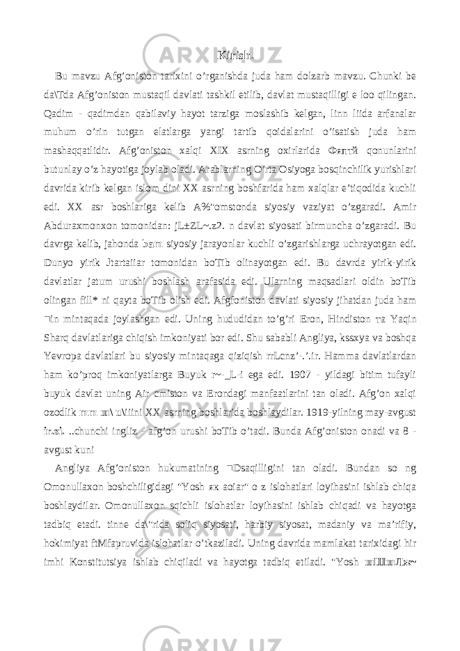 Kirish. Bu mavzu Afg’oniston tarixini o’rganishda juda ham dolzarb mavzu. Chunki be da\Tda Afg’oniston mustaqil davlati tashkil etilib, davlat mustaqilligi e loo qilingan. Qadim - qadimdan qabilaviy hayot tarziga moslashib kelgan, linn liida arfanalar muhum o’rin tutgan elatlarga yangi tartib qoidalarini o’isatish juda ham mashaqqatlidir. Afg’oniston xalqi XIX asrning oxirlarida Фяптй qonunlarini butunlay o’z hayotiga joylab oladi. Arablarning O’rta Osiyoga bosqinchilik yurishlari davrida kirib kelgan islom dini XX asrning boshfarida ham xalqlar e’tiqodida kuchli edi. XX asr boshlariga kelib A%&#34;omstonda siyosiy vaziyat o’zgaradi. Amir Abduraxmonxon tomonidan: jL±ZL~.z2. n davlat siyosati birmuncha o’zgaradi. Bu davrga kelib, jahonda bam siyosiy jarayonlar kuchli o’zgarishlarga uchrayotgan edi. Dunyo yirik Jtartaiiar tomonidan boTib olinayotgan edi. Bu davrda yirik-yirik davlatlar jatum urushi boshlash arafasida edi. Ularning maqsadlari oldin boTib olingan fill* ni qayta boTib olish edi. Afgfoniston davlati siyosiy jihatdan juda ham ■in mintaqada joylashgan edi. Uning hududidan to’g’ri Eron, Hindiston та Yaqin Sharq davlatlariga chiqish imkoniyati bor edi. Shu sababli Angliya, kssxya va boshqa Yevropa davlatlari bu siyosiy mintaqaga qiziqish rrLcnz’-.’.ir. Hamma davlatlardan ham ko’proq imkoniyatlarga Buyuk r~-_L-i ega edi. 1907 - yildagi bitim tufayli buyuk davlat uning Air cmiston va Erondagi manfaatlarini tan oladi. Afg’on xalqi ozodlik mm ш \ u\ iiini XX asrning boshlarida boshlaydilar. 1919-yilning may-avgust ir.zi. ..chunchi ingliz - afg’on urushi boTib o’tadi. Bunda Afg’oniston onadi va 8 - avgust kuni Angliya Afg’oniston hukumatining ■Dsaqilligini tan oladi. Bundan so ng Omonullaxon boshchiligidagi &#34;Yosh як aoiar&#34; o z islohatlari loyihasini ishlab chiqa boshlaydilar. Omonullaxon sqichli islohatlar loyihasini ishlab chiqadi va hayotga tadbiq etadi. tinne da\&#34;rida soliq siyosati, harbiy siyosat, madaniy va ma’rifiy, hokimiyat ftMfapruvida islohatlar o’tkaziladi. Uning davrida mamlakat tarixidagi hir imhi Konstitutsiya ishlab chiqiladi va hayotga tadbiq etiladi. &#34;Yosh шШшЛж ~ 