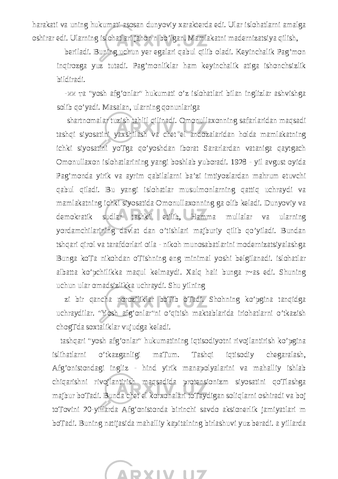 harakati va uning hukumati asosan dunyoviy xarakterda edi. Ular islohatlarni amalga oshirar edi. Ularning islohatlari jahon n bo’lgan. Mamlakatni madernizatsiya qilish, beriladi. Buning uchun yer egalari qabul qilib oladi. Keyinchalik Pag’mon inqirozga yuz tutadi. Pag’monliklar ham keyinchalik atiga ishonchsizlik bildiradi. - ии та &#34;yosh afg’onlar&#34; hukumati o’z islohatlari bilan inglizlar ashvishga solib qo’yadi. Masalan, ularning qonunlariga shartnomalar tuzish tahlil qilinadi. Omonullaxonning safarlaridan maqsadi tashqi siyosatini yaxshilash va chet el andozalaridan holda mamlakatning ichki siyosatini yoTga qo’yoshdan iborat Sararlardan vataniga qaytgach Omonullaxon islohatlarining yangi boshlab yuboradi. 1928 - yil avgust oyida Pag’monda yirik va ayrim qabilalarni ba’zi imtiyozlardan mahrum etuvchi qabul qiladi. Bu yangi islohatlar musulmonlarning qattiq uchraydi va mamlakatning ichki siyosatida Omonullaxonning ga olib keladi. Dunyoviy va demokratik sudlar tashkil etilib, Hamma mullalar va ularning yordamchilarining davlat dan o’tishlari majburiy qilib qo’yiladi. Bundan tshqari qirol va tarafdorlari oila - nikoh munosabatlarini modernizatsiyalashga Bunga koTa nikohdan oTishning eng minimal yoshi belgilanadi. islohatlar albatta ko’pchilikka maqul kelmaydi. Xalq hali bunga r~as edi. Shuning uchun ular omadsizlikka uchraydi. Shu yilning zi bir qancha noroziliklar boTib oTadi. Shohning ko’pgina tanqidga uchraydilar. &#34;Yosh afg’onlar&#34;ni o’qitish maktablarida iriohatlarni o’tkazish chogTda soxtaliklar vujudga keladi. tashqari &#34;yosh afg’onlar&#34; hukumatining iqtisodiyotni rivojlantirish ko’pgina islihatlarni o’tkazganligi maTum. Tashqi iqtisodiy chegaralash, Afg’onistondagi ingliz - hind yirik manapolyalarini va mahalliy ishlab chiqarishni rivojlantirish maqsadida protensionizm siyosatini qoTlashga majbur boTadi. Bunda chet el korxonalari toTaydigan soliqlarni oshiradi va boj toTovini 20-yillarda Afg’onistonda birinchi savdo aksionerlik jamiyatlari m boTadi. Buning natijasida mahalliy kapitalning birlashuvi yuz beradi. a yillarda 