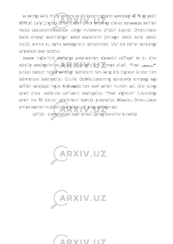 ж oxiriga kelib milliy korxona va shirkatlarningtashqi savdodagi 40 % ga yetdi. 1928-yil Lo’yi jirg’ada Omonullaxon G’arb sanoat ga qisman konsessiya berilishi haqida deputatlarni xabardor ularga muhokama qilishni buyurdi. Omonullaxon davlat ehtiyoji zaianiladigan savdo kapitallarini jamlagan davlat banki tashkil inqildi. Ammo bu loyiha savdogarlarni qoniqtirmadi. Ular o’z da\&#34;lat banklariga qo’yishdan bosh tortdilar. аявоап ingliz-hind kapitaliga protensionizm siyosatini qoTlaydi va bu bilan aaballiy savdogarlar va ishlab chiqaruvchilarni himoya qiladi. &#34;Yosh ШЁЕОШШ *’ bundan tashqari harbiy sohadagi islohatlarni ham keng olib Inglizlar bundan ham tashvishlana boshlaydilar. Chunki OaiMoullaxonmng zamonaviy armiyaga ega boTishi kelajakda ingliz Кн & юшЕа ham xavf solishi mumkin edi. Ular bunga qarshi chora -aadfenriar qo’llashni boshlaydilar. &#34;Yosh afg’onlar&#34; hukumatiga qarshi mo 2E alonlar uyishtirishni boshlab yuboradilar. Masalan, Omonullaxon armiya aazmati muddatini ikki yildan uch yilga oshirgan edi. qo’llab - quvvatlashdan bosh tortadi. Qo’zg’alonchilar kurashda 