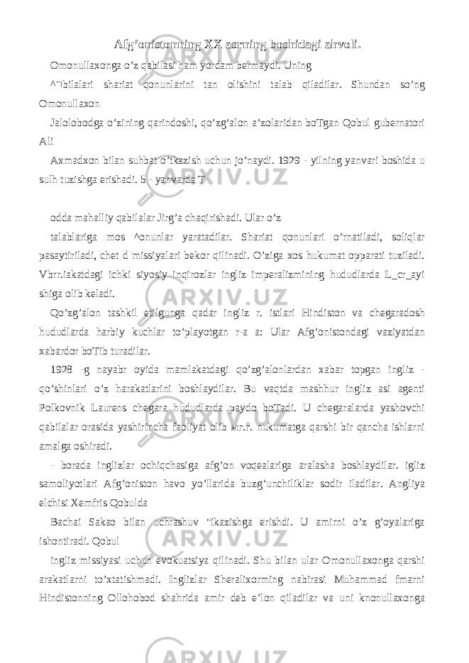 Afg’onistonning XX asrning boshidagi ahvoli. Omonullaxonga o’z qabilasi ham yordam bermaydi. Uning ^■bilalari shariat qonunlarini tan olishini talab qiladilar. Shundan so’ng Omonullaxon Jalolobodga o’zining qarindoshi, qo’zg’alon a’zolaridan boTgan Qobul gubernatori Ali Axmadxon bilan suhbat o’tkazish uchun jo’naydi. 1929 - yilning yanvari boshida u sulh tuzishga erishadi. 5 - yanvarda T odda mahalliy qabilalar Jirg’a chaqirishadi. Ular o’z talablariga mos ^onunlar yaratadilar. Shariat qonunlari o’rnatiladi, soliqlar pasaytiriladi, chet d missiyalari bekor qilinadi. O’ziga xos hukumat opparati tuziladi. Vbrr.iakatdagi ichki siyosiy inqirozlar ingliz imperalizmining hududlarda L_cr_ayi shiga olib keladi. Qo’zg’alon tashkil etilgunga qadar ingliz r. istlari Hindiston va chegaradosh hududlarda harbiy kuchlar to’playotgan r-a a: Ular Afg’onistondagi vaziyatdan xabardor boTib turadilar. 1928 -g nayabr oyida mamlakatdagi qo’zg’alonlardan xabar topgan ingliz - qo’shinlari o’z harakatlarini boshlaydilar. Bu vaqtda mashhur ingliz asi agenti Polkovnik Laurens chegara hududlarda paydo boTadi. U chegaralarda yashovchi qabilalar orasida yashirincha faoliyat olib мг . г . nukumatga qarshi bir qancha ishlarni amalga oshiradi. - borada inglizlar ochiqchasiga afg’on voqealariga aralasha boshlaydilar. igliz samoliyotlari Afg’oniston havo yo’llarida buzg’unchiliklar sodir iladilar. Angliya elchisi Xemfris Qobulda Bachai Sakao bilan uchrashuv &#34;ikazishga erishdi. U amirni o’z g’oyalariga ishontiradi. Qobul ingliz missiyasi uchun evokuatsiya qilinadi. Shu bilan ular Omonullaxonga qarshi arakatlarni to’xtatishmadi. Inglizlar Sheralixorming nabirasi Muhammad fmarni Hindistonning Ollohobod shahrida amir deb e’lon qiladilar va uni knonullaxonga 