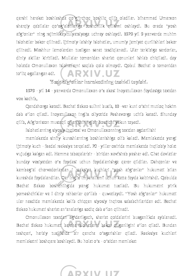 qarshi harakat boshlashda qo’g’irchoq boshliq qilib oladilar. bihammad Umarxon sharqiy qabilalar qo’zg’alonlariga boshchilik qilishni oshlaydi. Bu orada &#34;yosh afg’onlar&#34; ning rejimi kapitulyatsiyaga uchray oshlaydi. 1929-yil 9-yanvarda muhim islohatlar bekor qilinadi. Ijtimoiy-laishiy islohatlar, umumiy jamiyat qurilishlari bekor qilinadi. Mashhur lamolardan tuzilgan senat tasdiqlanadi. Ular tarkibiga sardorlar, diniy akillar kiritiladi. Mullalar tomonidan shariat qonunlari ishlab chiqiladi. day holatda Omonullaxon islohatlarni saqlab qola olmaydi. Qobul Bachai о tomonidan to’liq egallangan edi. Yosh afg’onlar harakatining tashkil topishi. 1929 - yil 14 - yanvarda Omonullaxon o’z akasi Inoyatullaxon foydasiga taxtdan voz kechib, Qandahorga ketadi. Bachai Sakao sulhni buzib, 19 -var kuni o’zini mutloq hokim deb e’lon qiladi. Inoyatullaxon ingliz oliyotida Peshavorga uchib ketadi. Shunday qilib, Afg’oniston mustaqil ojlanishining bir bosqichi yakun topadi. Islohatlarning siyosiy inqirozi va Omonullaxonning taxtdan agdarilishi mamlakatda sinfiy kurashlarning boshlanishiga olib keladi. Mamlakatda yangi ijtimoiy kuch - feadal reaksiya tarqaladi. 20 - yillar oxirida mamlakatda inqilobiy holat vujudga kelgan edi. Hamma tabaqalarbir - biridan xavfsirab yashar edi. Chet davlatlar bunday vaziyatdan o’z foydasi uchun foydalanishga qaror qildilar. Dehqonlar va kambag’al chorvadorlardan i reaksiya kuchlari &#34;yosh afg’onlar&#34; hukumati bilan kurashda foydalandilar. Oar ingliz imperalizmi uchun katta foyda keltirishdi. Qobulda Bachai Sakao boshchiligida yangi hukumat tuziladi. Bu hukumatni yirik pomeshchiklar va I diniy rahbarlar qo’llab - quwatlaydi. &#34;Yosh afg’onlar&#34; hukumati ular nazdida mamlakatda kelib chiqqan siyosiy inqiroz sababchilaridan edi. Bachai Sakao hukumati shariat an’analariga sodiq deb e’lon qilinadi. Omonullaxon taxtdan ag’darilgach, shariat qoidalarini buzganlikda ayblanadi. Bachai Sakao hukumati barcha islohatlarni bekor qilganligini e’lon qiladi. Bundan tashqari, harbiy tuzilishda bir qancha o’zgarishlar qiladi. Reaksiya kuchlari mamlakatni boshqara boshlaydi. Bu holat o’z - o’zidan mamlakat 