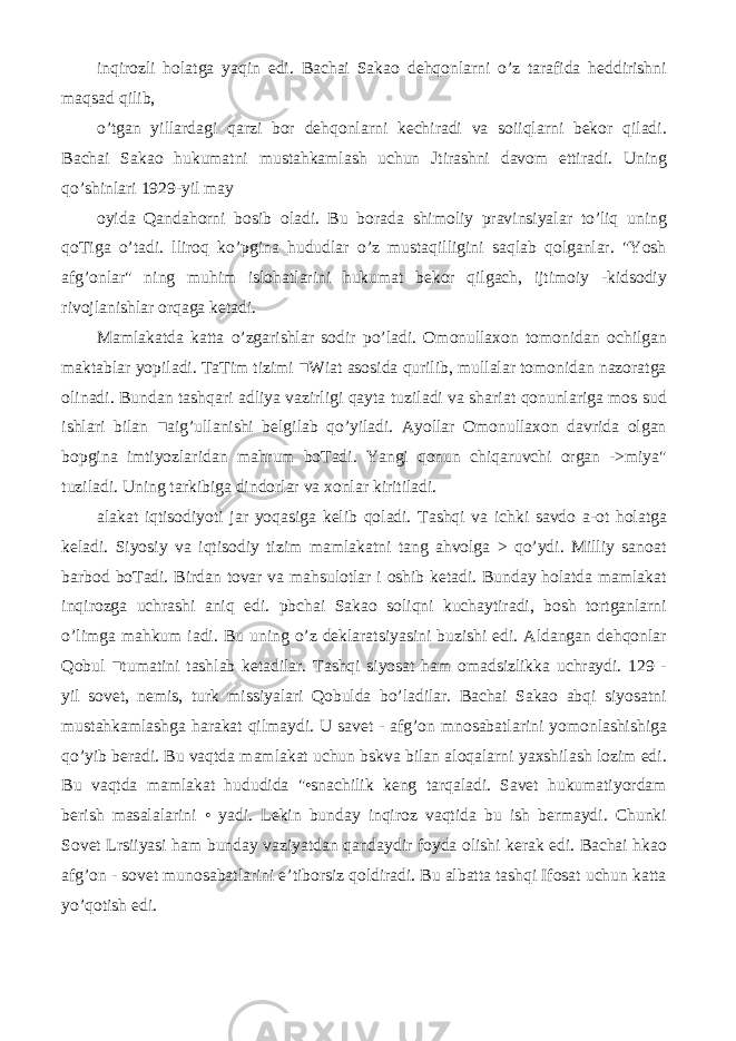 inqirozli holatga yaqin edi. Bachai Sakao dehqonlarni o’z tarafida heddirishni maqsad qilib, o’tgan yillardagi qarzi bor dehqonlarni kechiradi va soiiqlarni bekor qiladi. Bachai Sakao hukumatni mustahkamlash uchun Jtirashni davom ettiradi. Uning qo’shinlari 1929-yil may oyida Qandahorni bosib oladi. Bu borada shimoliy pravinsiyalar to’liq uning qoTiga o’tadi. lliroq ko’pgina hududlar o’z mustaqilligini saqlab qolganlar. &#34;Yosh afg’onlar&#34; ning muhim islohatlarini hukumat bekor qilgach, ijtimoiy -kidsodiy rivojlanishlar orqaga ketadi. Mamlakatda katta o’zgarishlar sodir po’ladi. Omonullaxon tomonidan ochilgan maktablar yopiladi. TaTim tizimi ■Wiat asosida qurilib, mullalar tomonidan nazoratga olinadi. Bundan tashqari adliya vazirligi qayta tuziladi va shariat qonunlariga mos sud ishlari bilan ■aig’ullanishi belgilab qo’yiladi. Ayollar Omonullaxon davrida olgan bopgina imtiyozlaridan mahrum boTadi. Yangi qonun chiqaruvchi organ ->miya&#34; tuziladi. Uning tarkibiga dindorlar va xonlar kiritiladi. alakat iqtisodiyoti jar yoqasiga kelib qoladi. Tashqi va ichki savdo a-ot holatga keladi. Siyosiy va iqtisodiy tizim mamlakatni tang ahvolga > qo’ydi. Milliy sanoat barbod boTadi. Birdan tovar va mahsulotlar i oshib ketadi. Bunday holatda mamlakat inqirozga uchrashi aniq edi. pbchai Sakao soliqni kuchaytiradi, bosh tortganlarni o’limga mahkum iadi. Bu uning o’z deklaratsiyasini buzishi edi. Aldangan dehqonlar Qobul ■tumatini tashlab ketadilar. Tashqi siyosat ham omadsizlikka uchraydi. 129 - yil sovet, nemis, turk missiyalari Qobulda bo’ladilar. Bachai Sakao abqi siyosatni mustahkamlashga harakat qilmaydi. U savet - afg’on mnosabatlarini yomonlashishiga qo’yib beradi. Bu vaqtda mamlakat uchun bskva bilan aloqalarni yaxshilash lozim edi. Bu vaqtda mamlakat hududida &#34;•snachilik keng tarqaladi. Savet hukumatiyordam berish masalalarini • yadi. Lekin bunday inqiroz vaqtida bu ish bermaydi. Chunki Sovet Lrsiiyasi ham bunday vaziyatdan qandaydir foyda olishi kerak edi. Bachai hkao afg’on - sovet munosabatlarini e’tiborsiz qoldiradi. Bu albatta tashqi Ifosat uchun katta yo’qotish edi. 