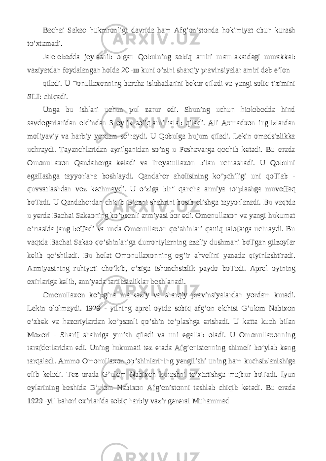 Bachai Sakao hukmronligi davrida ham Afg’onistonda hokimiyat cbun kurash to’xtamadi. Jalolobodda joylashib olgan Qobulning sobiq amiri mamlakatdagi murakkab vaziyatdan foydalangan holda 20 - ш kuni o’zini sharqiy pravinsiyalar amiri deb e’lon qiladi. U ■onullaxonning barcha islohatlarini bekor qiladi va yangi soliq tizimini SLI : chiqadi. Unga bu ishlari uchun pul zarur edi. Shuning uchun hiolobodda hind savdogarlaridan oldindan 3 oylik soiiqlarni talab qiladi. Ali Axmadxon inglizlardan moliyaviy va harbiy yordam so’raydi. U Qobulga hujum qiladi. Lekin omadsizlikka uchraydi. Tayanchlaridan ayrilganidan so’ng u Peshavarga qochib ketadi. Bu orada Omonullaxon Qandahorga keladi va Inoyatullaxon bilan uchrashadi. U Qobulni egallashga tayyorlana boshlaydi. Qandahor aholisining ko’pchiligi uni qoTlab - quvvatlashdan voz kechmaydi. U o’ziga bir&#34; qancha armiya to’plashga muvoffaq boTadi. U Qandahordan chiqib G’azni shahrini bosib olishga tayyorlanadi. Bu vaqtda u yerda Bachai Sakaoning ko’psonli armiyasi bor edi. Omonullaxon va yangi hukumat o’rtasida jang boTadi va unda Omonullaxon qo’shinlari qattiq talofatga uchraydi. Bu vaqtda Bachai Sakao qo’shinlariga durroniylarning azaliy dushmani boTgan gilzoylar kelib qo’shiladi. Bu holat Omonullaxonning og’ir ahvolini yanada qiyinlashtiradi. Armiyasining ruhiyati cho’kib, o’ziga ishonchsizlik paydo boTadi. Aprel oyining oxirlariga kelib, anniyada tartibsizliklar boshlanadi. Omonullaxon ko’pgina markaziy va sharqiy pravinsiyalardan yordam kutadi. Lekin ololmaydi. 1929 - yilning aprel oyida sobiq afg’on elchisi G’ulom Nabixon o’zbek va hazoriylardan ko’psonli qo’shin to’plashga erishadi. U katta kuch bilan Mozori - Sharif shahriga yurish qiladi va uni egallab oladi. U Omonullaxonning tarafdorlaridan edi. Uning hukumati tez erada Afg’onistonning shimoli bo’ylab keng tarqaladi. Ammo Omonullaxon op’shinlarining yengilishi uning ham kuchsizlanishiga olib keladi. Tez orada G’ulom Nabixon kurashni to’xtatishga majbur boTadi. Iyun oylarining boshida G’ulom Nabixon Afg’onistonni tashlab chiqib ketadi. Bu orada 1929 -yil bahori oxirlarida sobiq harbiy vazir general Muhammad 