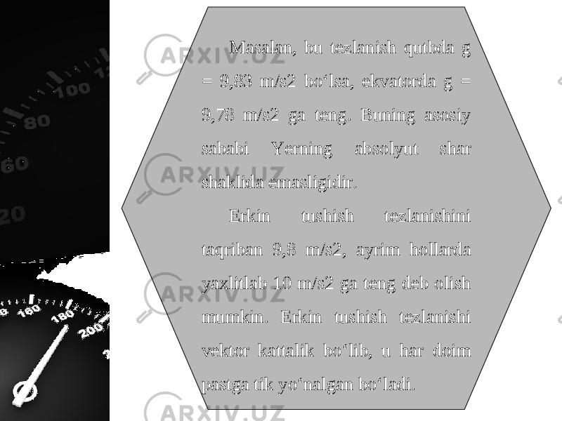 Masalan, bu tezlanish qutbda g = 9,83 m/s2 bo‘lsa, ekvatorda g = 9,78 m/s2 ga teng. Buning asosiy sababi Yerning absolyut shar shaklida emasligidir. Erkin tushish tezlanishini taqriban 9,8 m/s2, ayrim hollarda yaxlitlab 10 m/s2 ga teng deb olish mumkin. Erkin tushish tezlanishi vektor kattalik bo‘lib, u har doim pastga tik yo‘nalgan bo‘ladi. 