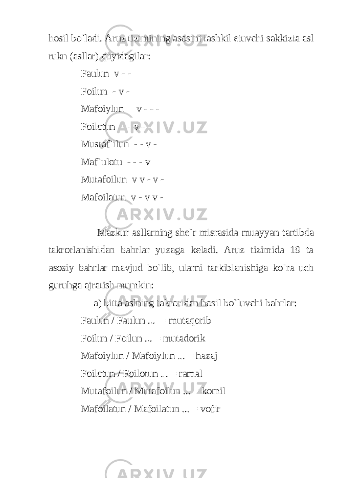 hosil bo`ladi. Aruz tizimining asosini tashkil etuvchi sakkizta asl rukn (asllar) quyidagilar: Faulun v - - Foilun - v - Mafoiylun v - - - Foilotun - v - - Mustaf`ilun - - v - Maf`ulotu - - - v Mutafoilun v v - v - Mafoilatun v - v v - Mazkur asllarning she`r misrasida muayyan tartibda takrorlanishidan bahrlar yuzaga keladi. Aruz tizimida 19 ta asosiy bahrlar mavjud bo`lib, ularni tarkiblanishiga ko`ra uch guruhga ajratish mumkin: a) bitta aslning takroridan hosil bo`luvchi bahrlar: Faulun / Faulun ... = mutaqorib Foilun / Foilun ... = mutadorik Mafoiylun / Mafoiylun ... = hazaj Foilotun / Foilotun ... = ramal Mutafoilun / Mutafoilun ... = komil Mafoilatun / Mafoilatun ... = vofir 