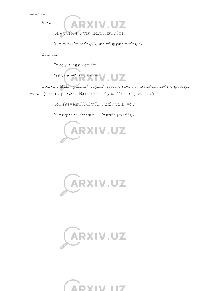 www.arxiv.uz M а q о l: D а `viyi ishq etib g’ а yr B о burni а yb qilm а Kim m е n edim s е ningd е k, s е n bo’lg а ys е n m а ningd е k. О m о nim: T о о q yuzung yir о q tushti Ikki ko’zum ichr а о q tushti. Umum а n, B о bur g’ а z а ll а ri bugunki kund а o’quvchil а r t о m о nid а n s е vib o’qilm о qd а . H о fizl а r jo’shib kuyl а m о qd а . B о bur kishil а rni yaxshilik qilishg а ch а qir а di: B о ri elg а yaxshilik qilg’ilki, mundin yaxshi yo’q Kim d е g а yl а r d а hr а r о q о ldi f а l о ndin yaxshilig’. 