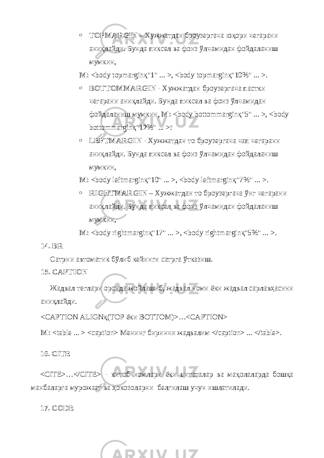  TOPMARGIN – Хужжатдан броузергача юқори чегарани аниқлайди. Бунда пиксел ва фоиз ўлчамидан фойдаланиш мумкин, М : <body topmarginқ&#34;1&#34; ... >, <body topmarginқ&#34;10%&#34; ... > .  BOTTOMMARGIN - Хужжатдан броузергача пастки чегарани аниқлайди. Бунда пиксел ва фоиз ўлчамидан фойдаланиш мумкин, М: < body bottommargin қ&#34;5&#34; ... >, < body bottommargin қ&#34;12%&#34; ... >.  LEFTMARGIN - Хужжатдан то броузергача чап чегарани аниқлайди. Бунда пиксел ва фоиз ўлчамидан фойдаланиш мумкин, М : <body leftmarginқ&#34;10&#34; ... >, <body leftmarginқ&#34;7%&#34; ... >.  RIGHTMARGIN – Хужжатдан то броузергача ўнг чегарани аниқлайди. Бунда пиксел ва фоиз ўлчамидан фойдаланиш мумкин, М : <body rightmarginқ&#34;17&#34; ... >, <body rightmarginқ&#34;5%&#34; ... >. 14. BR Сатрни автоматик бўлиб кейинги сатрга ўтказиш . 15. CAPTION Жадвал теглари орсида жойлашиб , жадвал номи ёки жадвал сарлавҳасини аниқлайди . <CAPTION ALIGNқ(TOP ёки BOTTOM)>…<CAPTION> М : <table ... > <caption> Менинг биринчи жадвалим </caption> ... </table>. 16. CITE <CITE>…</CITE> - китоб номлари ёки цитаталар ва ма қ олаларда бош қ а манбаларга мурожаат ва ҳокозоларни белгилаш учун ишлатилади . 17. CODE 