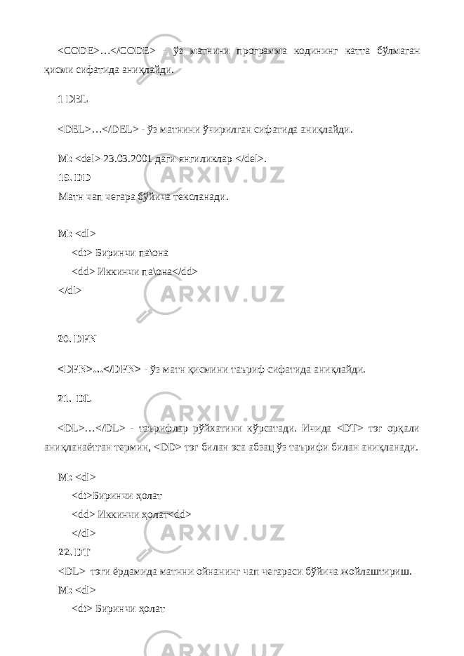 <CODE>…</CODE> - ўз матнини программа кодининг катта бўлмаган қ исми сифатида ани қ лайди . 1 DEL <DEL>…</DEL> - ўз матнини ўчирилган сифатида ани қ лайди . М : <del> 23.03.2001 даги янгиликлар </del>. 19. DD Матн чап чегара бўйича тексланади. М: <dl> <dt> Биринчи па\она <dd> Иккинчи па\она</dd> </dl> 20. DFN <DFN>…</DFN> - ўз матн қисмини таъриф сифатида аниқлайди. 21. DL <DL>…</DL> - таърифлар рўйхатини кўрсатади. Ичида <DT> тэг орқали аниқланаётган термин, <DD> тэг билан эса абзац ўз таърифи билан аниқланади. М: < dl > < dt >Биринчи ҳолат < dd > Иккинчи ҳолат< dd > </ dl > 22. DT < DL > тэги ёрдамида матнни ойнанинг чап чегараси бўйича жойлаштириш. М: < dl > < dt > Биринчи ҳолат 