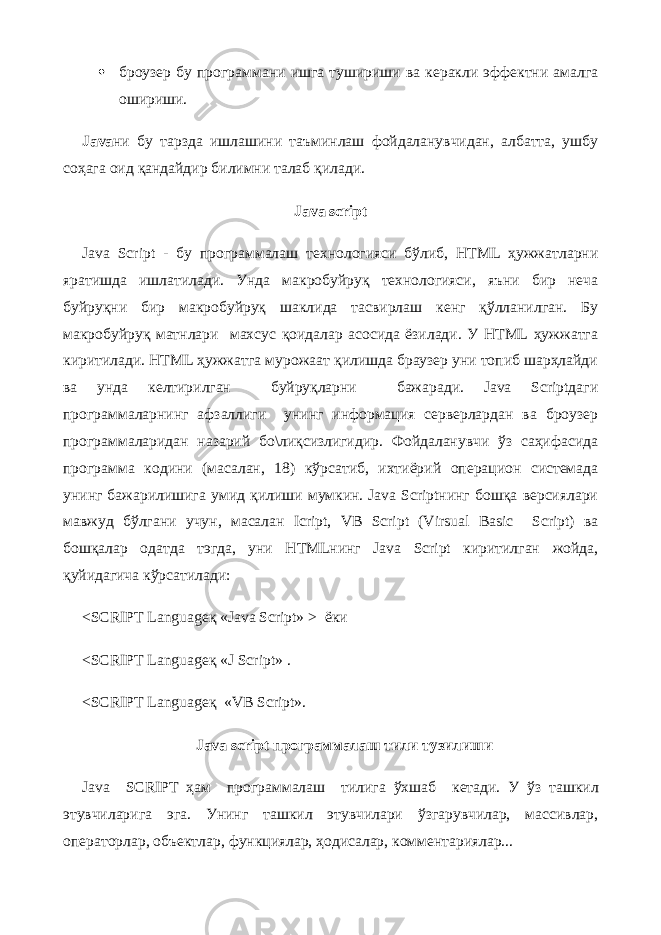  броузер бу программани ишга тушириши ва керакли эффектни амалга ошириши. Java ни бу тарзда ишлашини таъминлаш фойдаланувчидан, албатта, ушбу соҳага оид қандайдир билимни талаб қилади.   Java script Java Script - бу программалаш технологияси бўлиб, HTML ҳужжатларни яратишда ишлатилади. Унда макробуйруқ технологияси, яъни бир неча буйруқни бир макробуйруқ шаклида тасвирлаш кенг қўлланилган. Бу макробуйруқ матнлари махсус қоидалар асосида ёзилади. У HTML ҳужжатга киритилади. HTML ҳужжатга мурожаат қилишда браузер уни топиб шарҳлайди ва унда келтирилган буйруқларни бажаради. Java Scriptдаги программаларнинг афзаллиги унинг информация серверлардан ва броузер программаларидан назарий бо\лиқсизлигидир. Фойдаланувчи ўз саҳифасида программа кодини (масалан, 18) кўрсатиб, ихтиёрий операцион системада унинг бажарилишига умид қилиши мумкин. Java Scriptнинг бошқа версиялари мавжуд бўлгани учун, масалан Icript, VB Script (Virsual Basic Script) ва бошқалар одатда тэгда, уни HTMLнинг Java Script киритилган жойда, қуйидагича кўрсатилади: <SCRIPT Languageқ «Java Script» > ёки <SCRIPT Languageқ «J Script» . <SCRIPT Languageқ «VB Script».   Java script программалаш тили тузилиши Java SCRIPT ҳам программалаш тилига ўхшаб кетади . У ўз ташкил этувчиларига эга. Унинг ташкил этувчилари ўзгарувчилар, массивлар, операторлар, объектлар, функциялар, ҳодисалар, комментариялар... 