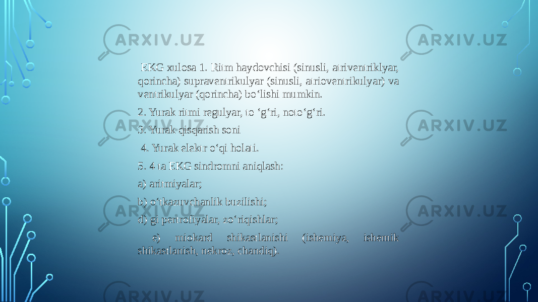  EKG xulosa 1. Ritm haydovchisi (sinusli, atriventriklyar, qorincha) supraventrikulyar (sinusli, atrioventrikulyar) va ventrikulyar (qorincha) bo‘lishi mumkin. 2. Yurak ritmi regulyar, to ‘g‘ri, noto‘g‘ri. 3. Yurak qisqarish soni 4. Yurak elektr o‘qi holati. 5. 4 ta EKG sindromni aniqlash: a) aritmiyalar; b) o‘tkazuvchanlik buzilishi; d) gi pertrofiyalar, zo‘riqishlar; e) miokard shikastlanishi (ishemiya, ishemik shikastlanish, nekroz, chandiq). 