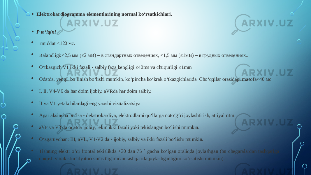 • Elektrokardiogramma elementlarining normal ko‘rsatkichlari. • P to‘lqini  muddat:<120 мс.  Balandligi:<2,5 мм (≤2 мВ) – в стандартных отведениях, <1,5 мм (≤1мВ) – в грудных отведениях..  O‘tkazgich V1 ikki fazali - salbiy faza kengligi ≤40ms va chuqurligi ≤1mm  Odatda, yengil bo‘linish bo‘lishi mumkin, ko‘pincha ko‘krak o‘tkazgichlarida. Cho‘qqilar orasidagi masofa<40 мс  I, II, V4-V6 da har doim ijobiy. aVRda har doim salbiy.  II va V1 yetakchilardagi eng yaxshi vizualizatsiya  Agar aksincha bo‘lsa - dekstrokardiya, elektrodlarni qo‘llarga noto‘g‘ri joylashtirish, atriyal ritm.  aVF va V3 da odatda ijobiy, lekin ikki fazali yoki tekislangan bo‘lishi mumkin.  O‘zgaruvchan: III, aVL, V1-V2 da - ijobiy, salbiy va ikki fazali bo‘lishi mumkin.  Tishning elektr o‘qi frontal tekislikda +30 dan 75 ° gacha bo‘lgan oraliqda joylashgan (bu chegaralardan tashqariga chiqish yurak stimulyatori sinus tugunidan tashqarida joylashganligini ko‘rsatishi mumkin). 