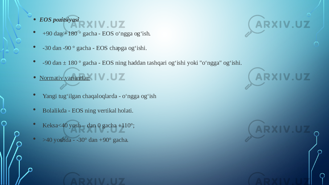 • EOS pozitsiyasi  +90 dan +180 ° gacha - EOS o‘ngga og‘ish.  -30 dan -90 ° gacha - EOS chapga og‘ishi.  -90 dan ± 180 ° gacha - EOS ning haddan tashqari og‘ishi yoki &#34;o‘ngga&#34; og‘ishi. • Normativ variantlar:  Yangi tug‘ilgan chaqaloqlarda - o‘ngga og‘ish  Bolalikda - EOS ning vertikal holati.  Keksa<40 yosh – dan 0 gacha +110°;  >40 yoshda - -30° dan +90° gacha. 