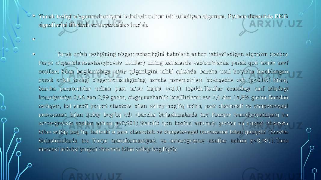 • Yurak tezligi o‘zgaruvchanligini baholash uchun ishlatiladigan algoritm. Python dasturida EKG signallarini filtrlash va qayta ishlov berish. •   • Yurak urish tezligining o‘zgaruvchanligini baholash uchun ishlatiladigan algoritm (tezkor Furye o‘zgarishi va avtoregressiv usullar) uning kattalarda vao‘smirlarda yurak-qon tomir xavf omillari bilan bog‘lanishiga ta&#39;sir qilganligini tahlil qilishda barcha usul bo‘yicha hisoblangan yurak urish tezligi o‘zgaruvchanligining barcha parametrlari boshqacha edi (p<0,05). Biroq, barcha parametrlar uchun past ta&#39;sir hajmi (<0,1) topildi. Usullar orasidagi sinf ichidagi korrelyatsiya 0,96 dan 0,99 gacha, o‘zgaruvchanlik koeffitsienti esa 7,4 dan 14,8% gacha. Bundan tashqari, bel atrofi yuqori chastota bilan salbiy bog‘liq bo‘lib, past chastotali va simpatovagal muvozanat bilan ijobiy bog‘liq edi (barcha birlashmalarda tez Fourier transformatsiyasi va avtoregressiv usullar uchun p<0,001). Sistolik qon bosimi umumiy quvvat va yuqori chastota bilan salbiy bog‘liq, holbuki u past chastotali va simpatovagal muvozanat bilan ijobiydir (barcha birlashmalarda tez Furye transformatsiyasi va avtoregressiv usullar uchun p<0,001). Tana massasi indeksi yuqori chastota bilan salbiy bog‘liqdir.  