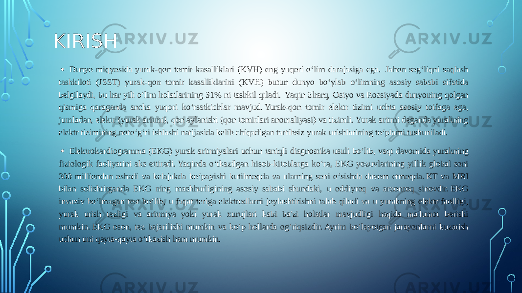 KIRISH • Dunyo miqyosida yurak-qon tomir kasalliklari (KVH) eng yuqori o‘lim darajasiga ega.  Jahon sog‘liqni saqlash tashkiloti (JSST) yurak-qon tomir kasalliklarini (KVH) butun dunyo bo‘ylab o‘limning asosiy sababi sifatida belgilaydi, bu har yili o‘lim holatlarining 31% ni tashkil qiladi.  Yaqin Sharq, Osiyo va Rossiyada dunyoning qolgan qismiga qaraganda ancha yuqori ko‘rsatkichlar mavjud. Yurak-qon tomir elektr tizimi uchta asosiy toifaga ega, jumladan, elektr (yurak aritmi), qon aylanishi (qon tomirlari anomaliyasi) va tizimli. Yurak aritmi deganda yurakning elektr tizimining noto‘g‘ri ishlashi natijasida kelib chiqadigan tartibsiz yurak urishlarining to‘plami tushuniladi. • Elektrokardiogramma (EKG) yurak aritmiyalari uchun taniqli diagnostika usuli bo‘lib, vaqt davomida yurakning fiziologik faoliyatini aks ettiradi. Yaqinda o‘tkazilgan hisob-kitoblarga ko‘ra, EKG yozuvlarining yillik global soni 300 milliondan oshadi va kelajakda ko‘payishi kutilmoqda va ularning soni o‘sishda davom etmoqda. KT va MRI bilan solishtirganda EKG ning mashhurligining asosiy sababi shundaki, u oddiyroq va arzonroq sinovdir. EKG invaziv bo‘lmagan test bo‘lib, u faqat teriga elektrodlarni joylashtirishni talab qiladi va u yurakning elektr faolligi, yurak urish tezligi va aritmiya yoki yurak xurujlari kabi ba&#39;zi holatlar mavjudligi haqida ma&#39;lumot berishi mumkin. EKG oson, tez bajarilishi mumkin va ko‘p hollarda og‘riqsizdir. Ayrim bo‘layotgan jarayonlarni kuzatish uchun uni qayta-qayta o‘tkazish ham mumkin. 