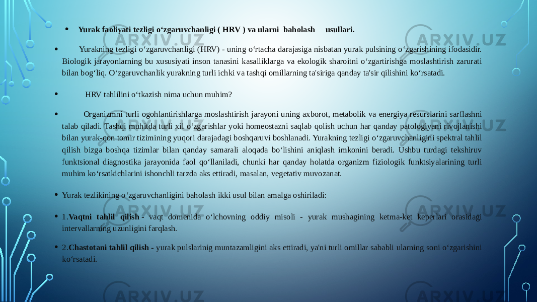 • Yurak faoliyati tezligi o‘zgaruvchanligi ( HRV ) va ularni baholash usullari. • Yurakning tezligi o‘zgaruvchanligi (HRV) - uning o‘rtacha darajasiga nisbatan yurak pulsining o‘zgarishining ifodasidir. Biologik jarayonlarning bu xususiyati inson tanasini kasalliklarga va ekologik sharoitni o‘zgartirishga moslashtirish zarurati bilan bog‘liq. O‘zgaruvchanlik yurakning turli ichki va tashqi omillarning ta&#39;siriga qanday ta&#39;sir qilishini ko‘rsatadi. • HRV tahlilini o‘tkazish nima uchun muhim? • Organizmni turli ogohlantirishlarga moslashtirish jarayoni uning axborot, metabolik va energiya resurslarini sarflashni talab qiladi. Tashqi muhitda turli xil o‘zgarishlar yoki homeostazni saqlab qolish uchun har qanday patologiyani rivojlanishi bilan yurak-qon tomir tizimining yuqori darajadagi boshqaruvi boshlanadi. Yurakning tezligi o‘zgaruvchanligini spektral tahlil qilish bizga boshqa tizimlar bilan qanday samarali aloqada bo‘lishini aniqlash imkonini beradi. Ushbu turdagi tekshiruv funktsional diagnostika jarayonida faol qo‘llaniladi, chunki har qanday holatda organizm fiziologik funktsiyalarining turli muhim ko‘rsatkichlarini ishonchli tarzda aks ettiradi, masalan, vegetativ muvozanat. • Yurak tezlikining o‘zgaruvchanligini baholash ikki usul bilan amalga oshiriladi: • 1. Vaqtni tahlil qilish  - vaqt domenida o‘lchovning oddiy misoli - yurak mushagining ketma-ket keperlari orasidagi intervallarning uzunligini farqlash. • 2. Chastotani tahlil qilish  - yurak pulslarinig muntazamligini aks ettiradi, ya&#39;ni turli omillar sababli ularning soni o‘zgarishini ko‘rsatadi. 