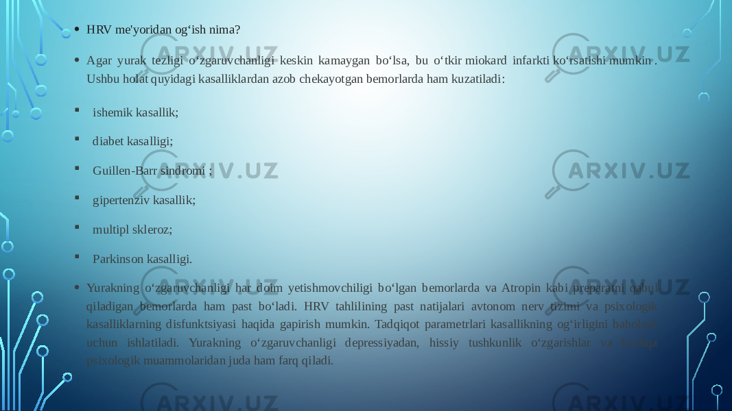 • HRV me&#39;yoridan og‘ish nima? • Agar yurak tezligi o‘zgaruvchanligi keskin kamaygan bo‘lsa, bu o‘tkir miokard infarkti ko‘rsatishi mumkin . Ushbu holat quyidagi kasalliklardan azob chekayotgan bemorlarda ham kuzatiladi:  ishemik kasallik;  diabet kasalligi;  Guillen-Barr sindromi ;  gipertenziv kasallik;  multipl skleroz;  Parkinson kasalligi. • Yurakning o‘zgaruvchanligi har doim yetishmovchiligi bo‘lgan bemorlarda va Atropin kabi preparatni qabul qiladigan bemorlarda ham past bo‘ladi. HRV tahlilining past natijalari avtonom nerv tizimi va psixologik kasalliklarning disfunktsiyasi haqida gapirish mumkin. Tadqiqot parametrlari kasallikning og‘irligini baholash uchun ishlatiladi. Yurakning o‘zgaruvchanligi depressiyadan, hissiy tushkunlik o‘zgarishlar va boshqa psixologik muammolaridan juda ham farq qiladi. 