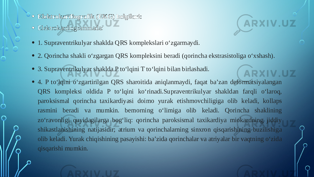 • Elektrokardiografik (EKG) belgilari : • Elektrokardiogrammada: • 1. Supraventrikulyar shaklda QRS komplekslari oʻzgarmaydi. • 2. Qorincha shakli oʻzgargan QRS kompleksini beradi (qorincha ekstrasistoliga oʻxshash). • 3. Supraventrikulyar shaklda P toʻlqini T toʻlqini bilan birlashadi. • 4. P toʻlqini oʻzgartirilgan QRS sharoitida aniqlanmaydi, faqat baʼzan deformatsiyalangan QRS kompleksi oldida P toʻlqini koʻrinadi.Supraventrikulyar shakldan farqli oʻlaroq, paroksismal qorincha taxikardiyasi doimo yurak etishmovchiligiga olib keladi, kollaps rasmini beradi va mumkin. bemorning oʻlimiga olib keladi. Qorincha shaklining zoʻravonligi quyidagilarga bogʻliq: qorincha paroksismal taxikardiya miokardning jiddiy shikastlanishining natijasidir; atrium va qorinchalarning sinxron qisqarishining buzilishiga olib keladi. Yurak chiqishining pasayishi: baʼzida qorinchalar va atriyalar bir vaqtning oʻzida qisqarishi mumkin. 