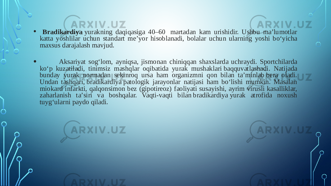 • Bradikardiya  yurakning daqiqasiga 40–60  martadan kam urishidir. Ushbu maʼlumotlar katta yoshlilar uchun standart meʼyor hisoblanadi, bolalar uchun ularning yoshi boʻyicha maxsus darajalash mavjud.  • Aksariyat sogʻlom, ayniqsa, jismonan chiniqqan shaxslarda uchraydi. Sportchilarda koʻp kuzatiladi, tinimsiz mashqlar oqibatida yurak mushaklari baqquvatlashadi. Natijada bunday yurak normadan sekinroq ursa ham organizmni qon bilan taʼminlab bera oladi. Undan tashqari, bradikardiya patologik jarayonlar natijasi ham boʻlishi mumkin. Masalan miokard infarkti, qalqonsimon bez (gipotireoz) faoliyati susayishi, ayrim virusli kasalliklar, zaharlanish taʼsiri va boshqalar. Vaqti-vaqti bilan bradikardiya yurak atrofida noxush tuygʻularni paydo qiladi. 