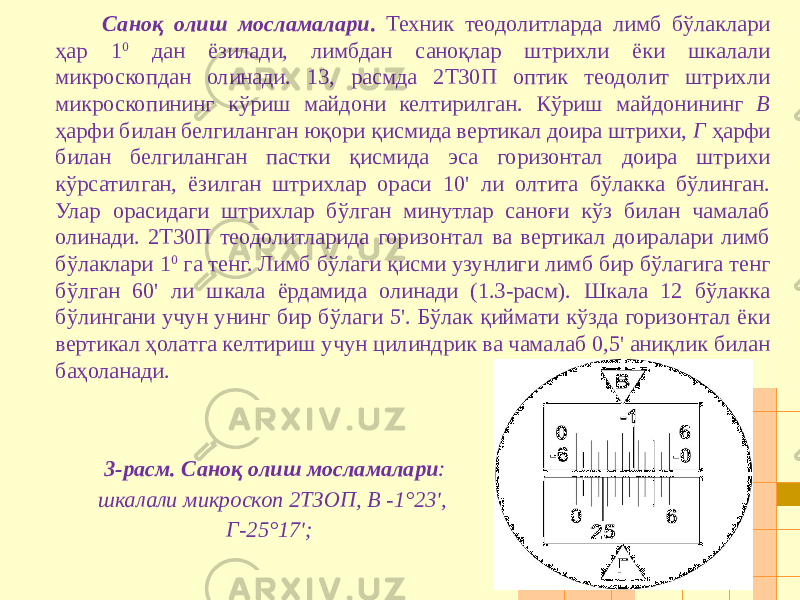 Саноқ олиш мосламалари . Техник теодолитларда лимб бўлаклари ҳар 1 0 дан ёзилади, лимбдан саноқлар штрихли ёки шкалали микроскопдан олинади. 13, расмда 2Т30П оптик теодолит штрихли микроскопининг кўриш майдони келтирилган. Кўриш майдонининг В ҳарфи билан белгиланган юқори қисмида вертикал доира штрихи, Г ҳарфи билан белгиланган пастки қисмида эса горизонтал доира штрихи кўрсатилган, ёзилган штрихлар ораси 10&#39; ли олтита бўлакка бўлинган. Улар орасидаги штрихлар бўлган минутлар саноғи кўз билан чамалаб олинади. 2Т30П теодолитларида горизонтал ва вертикал доиралари лимб бўлаклари 1 0 га тенг. Лимб бўлаги қисми узунлиги лимб бир бўлагига тенг бўлган 60&#39; ли шкала ёрдамида олинади (1.3-расм). Шкала 12 бўлакка бўлингани учун унинг бир бўлаги 5&#39;. Бўлак қиймати кўзда горизонтал ёки вертикал ҳолатга келтириш учун цилиндрик ва чамалаб 0,5&#39; аниқлик билан баҳоланади. 3-расм. Саноқ олиш мосламалари : шкалали микроскоп 2ТЗОП, В -1°23&#39;, Г-25°17&#39;; 