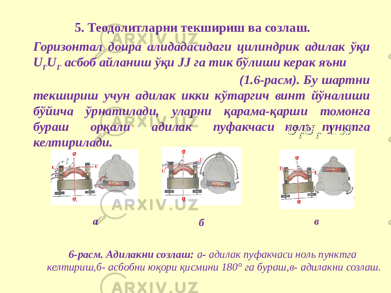 5. Теодолитларни текшириш ва созлаш. Горизонтал доира алидадасидаги цилиндрик адилак ўқи U Г U Г асбоб айланиш ўқи JJ га тик бўлиши керак яъни (1.6-расм). Бу шартни текшириш учун адилак икки кўтаргич винт йўналиши бўйича ўрнатилади, уларни қарама-қарши томонга бураш орқали адилак пуфакчаси ноль пунктга келтирилади. 6-расм. Адилакни созлаш: а - адилак пуфакчаси ноль пунктга келтириш,б- асбобни юқори қисмини 180° га бураш,в- адилакни созлаш.ба вJJ U U Г Г  