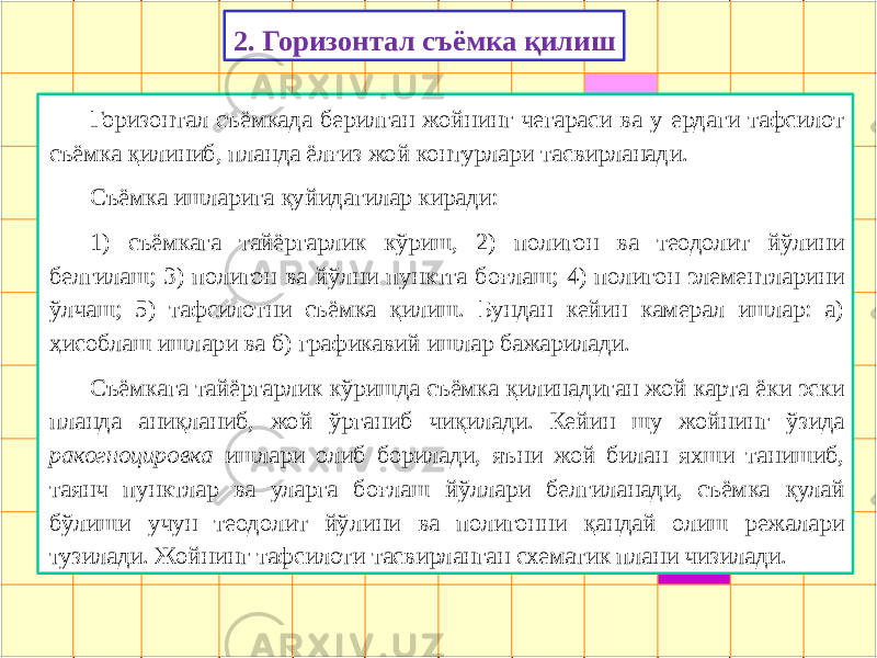 2. Горизонтал съёмка қилиш Горизонтал съёмкада берилган жойнинг чегараси ва у ердаги тафсилот съёмка қилиниб, планда ёлғиз жой контурлари тасвирланади. Съёмка ишларига қуйидагилар киради: 1) съёмкага тайёргарлик кўриш, 2) полигон ва теодолит йўлини белгилаш; 3) полигон ва йўлни пунктга боғлаш; 4) полигон элементларини ўлчаш; 5) тафсилотни съёмка қилиш. Бундан кейин камерал ишлар: а) ҳисоблаш ишлари ва б) графикавий ишлар бажарилади. Съёмкага тайёргарлик кўришда съёмка қилинадиган жой карта ёки эски планда аниқланиб, жой ўрганиб чиқилади. Кейин шу жойнинг ўзида ракогноцировка ишлари олиб борилади, яъни жой билан яхши танишиб, таянч пунктлар ва уларга боғлаш йўллари белгиланади, съёмка қулай бўлиши учун теодолит йўлини ва полигонни қандай олиш режалари тузилади. Жойнинг тафсилоти тасвирланган схематик плани чизилади. 