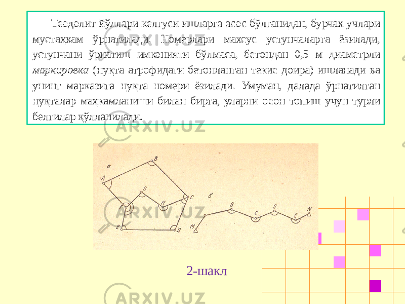 Теодолит йўллари келгуси ишларга асос бўлганидан, бурчак учлари мустаҳкам ўрнатилади. Номерлари махсус устунчаларга ёзилади, устунчани ўрнатиш имконияти бўлмаса, бетондан 0,5 м диаметрли маркировка (нуқта атрофидаги бетонланган текис доира) ишланади ва унинг марказига нуқта номери ёзилади. Умуман, далада ўрнатилган нуқталар маҳкамланиши билан бирга, уларни осон топиш учун турли белгилар қўлланилади. 2-шакл 