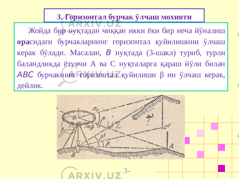 3. Горизонтал бурчак ў лчаш мохияти Жойда бир нуқтадан чиққан икки ёки бир неча йўналиш ора сидаги бурчакларнинг горизонтал қуйилишини ўлчаш керак бўлади. Масалан, В нуқтада (3-шакл) туриб, турли баландликда ётувчи А ва С нуқталарга қараш йўли билан ABC бурчакнинг горизонтал қуйилиши β ни ўлчаш керак, дейлик. 3- шакл 