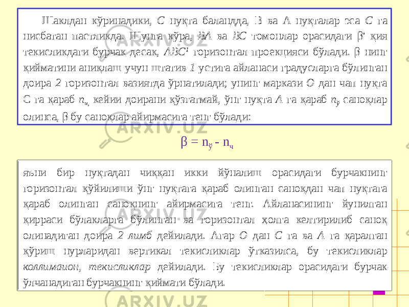 Шаклдан кўринадики, С нуқта баландда, B ва A нуқталар эса С га нисбатан пастликда. Шунга кўра, ВА ва ВС томонлар орасидаги β&#39; қия текисликдаги бурчак десак, ABC 1 горизонтал проекцияси бўлади. β нинг қийматини аниқлаш учун штатив 1 устига айланаси градусларга бўлинган доира 2 горизонтал вазиятда ўрнатилади; унинг маркази О дан чап нуқта С га қараб п ч, кейии доирани қўзғатмай, ўнг нуқта А га қараб п ў саноқлар олинса, β бу саноқлар айирмасига тенг бўлади: β = n ў - n ч яъни бир нуқтадан чиққан икки йўналиш орасидаги бурчакнинг горизонтал қўйилиши ўнг нуқтага қараб олинган саноқдан чап нуқтага қараб олинган саноқнинг айирмасига тенг. Айланасининг йунилган қирраси бўлакларга бўлинган ва горизонтал ҳолга келтирилиб саноқ олинадиган доира 2 лимб дейилади. Агар О дан С га ва А га қаралган қўриш нурларидан вертикал текисликлар ўтка зилса, бу текисликлар коллимаион, текисликлар дейилади. Бу текисликлар орасидаги бурчак ўлчанадиган бурчакнинг қиймати бўлади. 