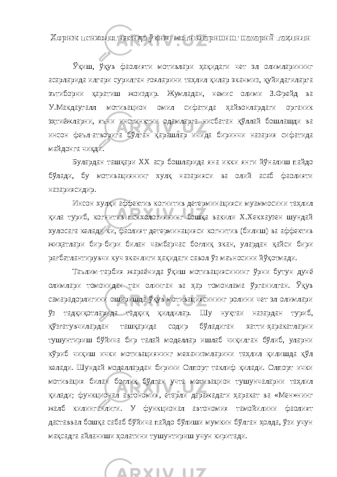 Хориж психологиясида ўқиш мотивларининг назарий таҳлили Ўқиш, ўқув фаолияти мотивлари ҳақидаги чет эл олимларининг асарларида илгари сурилган ғояларини таҳлил қилар эканмиз, қуйидагиларга эътиборни қаратиш жоиздир. Жумладан, немис олими З.Фрейд ва У.Макдаугалл мотивацион омил сифатида ҳайвонлардаги органик эҳтиёжларни, яъни инстинктни одамларга нисбатан қўллай бошлашди ва инсон феъл-атворига бўлган қарашлар ичида биринчи назария сифатида майдонга чиқди. Булардан ташқари ХХ аср бошларида яна икки янги йўналиш пайдо бўлади, бу мотивациянинг хулқ назарияси ва олий асаб фаолияти назариясидир. Инсон хулқи аффектив когнитив детерминацияси муаммосини таҳлил қила туриб, когнитив психологиянинг бошқа вакили Х.Хекхаузен шундай хулосага келади-ки, фаолият детерминацияси когнитив (билиш) ва аффектив жиҳатлари бир-бири билан чамбарчас боғлиқ экан, улардан қайси бири рағбатлантирувчи куч эканлиги ҳақидаги савол ўз маъносини йўқотмади. Таълим-тарбия жараёнида ўқиш мотивациясининг ўрни бутун дунё олимлари томонидан тан олинган ва ҳар томонлама ўрганилган. Ўқув самарадорлигини оширишда ўқув мотивациясининг ролини чет эл олимлари ўз тадқиқотларида тадқиқ қилдилар. Шу нуқтаи назардан туриб, қўзғатувчилардан ташқарида содир бўладиган хатти-ҳаракатларни тушунтириш бўйича бир талай моделлар ишлаб чиқилган бўлиб, уларни кўриб чиқиш ички мотивациянинг механизмларини таҳлил қилишда қўл келади. Шундай моделлардан бирини Олпорт таклиф қилади. Олпорт ички мотивация билан боғлиқ бўлган учта мотивацион тушунчаларни таҳлил қилади; функционал автономия, етарли даражадаги ҳаракат ва «Мен»нинг жалб килинганлиги. У функционал автономия тамойилини фаолият даставвал бошқа сабаб бўйича пайдо бўлиши мумкин бўлган ҳолда, ўзи учун мақсадга айланиши ҳолатини тушунтириш учун киритади. 