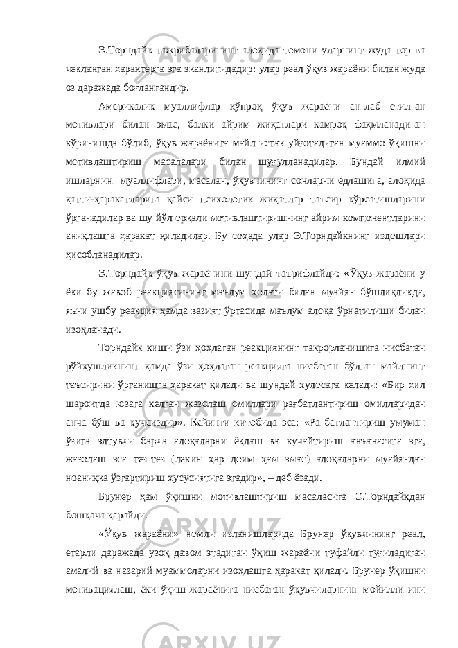 Э.Торндайк тажрибаларининг алоҳида томони уларнинг жуда тор ва чекланган характерга эга эканлигидадир: улар реал ўқув жараёни билан жуда оз даражада боғлангандир. Америкалик муаллифлар кўпроқ ўқув жараёни англаб етилган мотивлари билан эмас, балки айрим жиҳатлари камроқ фаҳмланадиган кўринишда бўлиб, ўқув жараёнига майл-истак уйғотадиган муаммо ўқишни мотивлаштириш масалалари билан шуғулланадилар. Бундай илмий ишларнинг муаллифлари, масалан, ўқувчининг сонларни ёдлашига, алоҳида ҳатти-ҳаракатларига қайси психологик жиҳатлар таъсир кўрсатишларини ўрганадилар ва шу йўл орқали мотивлаштиришнинг айрим компонентларини аниқлашга ҳаракат қиладилар. Бу соҳада улар Э.Торндайкнинг издошлари ҳисобланадилар. Э.Торндайк ўқув жараёнини шундай таърифлайди: «Ўқув жараёни у ёки бу жавоб реакциясининг маълум ҳолати билан муайян бўшлиқликда, яъни ушбу реакция ҳамда вазият ўртасида маълум алоқа ўрнатилиши билан изоҳланади. Торндайк киши ўзи ҳоҳлаган реакциянинг такрорланишига нисбатан рўйхушликнинг ҳамда ўзи ҳоҳлаган реакцияга нисбатан бўлган майлнинг таъсирини ўрганишга ҳаракат қилади ва шундай хулосага келади: «Бир хил шароитда юзага келган жазолаш омиллари рағбатлантириш омилларидан анча бўш ва кучсиздир». Кейинги китобида эса: «Рағбатлантириш умуман ўзига элтувчи барча алоқаларни ёқлаш ва кучайтириш анъанасига эга, жазолаш эса тез-тез (лекин ҳар доим ҳам эмас) алоқаларни муайяндан ноаниқка ўзгартириш хусусиятига эгадир», – деб ёзади. Брунер ҳам ўқишни мотивлаштириш масаласига Э.Торндайкдан бошқача қарайди. «Ўқув жараёни» номли изланишларида Брунер ўқувчининг реал, етарли даражада узоқ давом этадиган ўқиш жараёни туфайли туғиладиган амалий ва назарий муаммоларни изоҳлашга ҳаракат қилади. Брунер ўқишни мотивациялаш, ёки ўқиш жараёнига нисбатан ўқувчиларнинг мойиллигини 