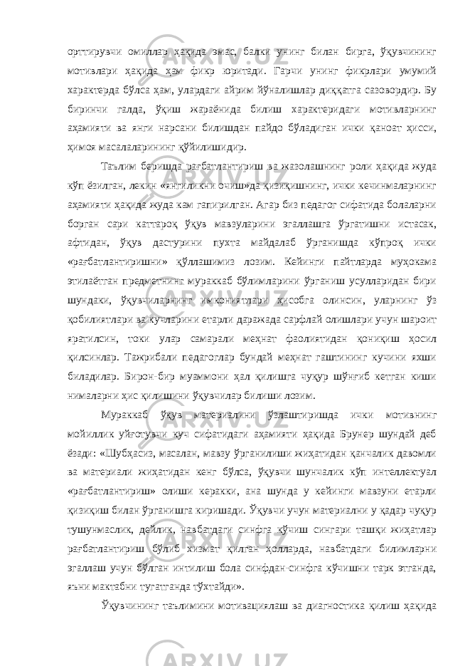 орттирувчи омиллар ҳақида эмас, балки унинг билан бирга, ўқувчининг мотивлари ҳақида ҳам фикр юритади. Гарчи унинг фикрлари умумий характерда бўлса ҳам, улардаги айрим йўналишлар диққатга сазовордир. Бу биринчи галда, ўқиш жараёнида билиш характеридаги мотивларнинг аҳамияти ва янги нарсани билишдан пайдо бўладиган ички қаноат ҳисси, ҳимоя масалаларининг қўйилишидир. Таълим беришда рағбатлантириш ва жазолашнинг роли ҳақида жуда кўп ёзилган, лекин «янгиликни очиш»да қизиқишнинг, ички кечинмаларнинг аҳамияти ҳақида жуда кам гапирилган. Агар биз педагог сифатида болаларни борган сари каттароқ ўқув мавзуларини эгаллашга ўргатишни истасак, афтидан, ўқув дастурини пухта майдалаб ўрганишда кўпроқ ички «рағбатлантиришни» қўллашимиз лозим. Кейинги пайтларда муҳокама этилаётган предметнинг мураккаб бўлимларини ўрганиш усулларидан бири шундаки, ўқувчиларнинг имкониятлари ҳисобга олинсин, уларнинг ўз қобилиятлари ва кучларини етарли даражада сарфлай олишлари учун шароит яратилсин, токи улар самарали меҳнат фаолиятидан қониқиш ҳосил қилсинлар. Тажрибали педагоглар бундай меҳнат гаштининг кучини яхши биладилар. Бирон-бир муаммони ҳал қилишга чуқур шўнғиб кетган киши нималарни ҳис қилишини ўқувчилар билиши лозим. Мураккаб ўқув материалини ўзлаштиришда ички мотивнинг мойиллик уйғотувчи куч сифатидаги аҳамияти ҳақида Брунер шундай деб ёзади: «Шубҳасиз, масалан, мавзу ўрганилиши жиҳатидан қанчалик давомли ва материали жиҳатидан кенг бўлса, ўқувчи шунчалик кўп интеллектуал «рағбатлантириш» олиши керакки, ана шунда у кейинги мавзуни етарли қизиқиш билан ўрганишга киришади. Ўқувчи учун материални у қадар чуқур тушунмаслик, дейлик, навбатдаги синфга кўчиш сингари ташқи жиҳатлар рағбатлантириш бўлиб хизмат қилган ҳолларда, навбатдаги билимларни эгаллаш учун бўлган интилиш бола синфдан-синфга кўчишни тарк этганда, яъни мактабни тугатганда тўхтайди». Ўқувчининг таълимини мотивациялаш ва диагностика қилиш ҳақида 