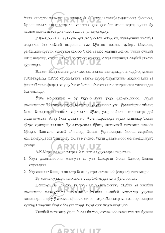 фикр юритган олимлар Г.Левальд (1985) ва Г.Розенфельдларнинг фикрича, бу иш амалга ошириладиган вазиятни ҳам ҳисобга олиш керак, чунки бу таълим мотивацион диагностикаси учун муҳимдир. Г.Левальд (1985) таълим диагностикаси вазиятни, йўналишни ҳисобга оладиган ёки табиий шароитга мос бўлиши лозим, -дейди. Масалан, рағбатлантирувчи материал ҳақиқий ҳаётга мос келиши лозим, чунки сунъий шарт-шароит, муҳит шахсий хусусиятларнинг юзага чиқишига салбий таъсир кўрсатади. Вазият назариясини диагностика қилиш вазифаларини тадбиқ қилган Г.Розенфельд (1975) кўрсатадики, вазият атроф-борлиқнинг вақтинчалик ва фазовий тавсифидир ва у субъект билан объектнинг интеграцияси томонидан белгиланади. Ўқув мотивлари – бу ўқувчиларни ўқув фаолиятининг турли томонларига йўналтиришдир. Масалан, ўқувчининг ўзи ўрганаётган объект билан бажарадиган ишига қаратилган бўлса, уларни билиш мотивлари деб аташ мумкин. Агар ўқув фаолияти ўқув жараёнида турли кишилар билан тўғри мулоқот қилишга йўналтирилган бўлса, ижтимоий мотивлар намоён бўлади. Бошқача қилиб айтганда, баъзан ўқувчиларда билиш жараёни, қолганларида эса бошқалар билан мулоқот ўқиш фаолиятини мотивлаштириб туради. А.К.Маркова мотивларни 2 та катта гуруҳларга ажратган. 1. Ўқув фаолиятининг мазмуни ва уни бажариш билан боғлиқ билиш мотивлари. 2. Ўқувчининг бошқа кишилар билан ўзаро ижтимоий (социал) мотивлар и . Бу мотив турлари психологик адабиётларда кенг ўрганилган. Психологлар томонидан ўқув мотивациясининг салбий ва ижобий томонлари мавжудлиги таъкидлаб ўтилган. Салбий мотивлар ўқувчи томонидан агар у ўқимаса, кўнгилсизлик, ноқулайликлар ва ноаниқликларни вужудга келиши билан боғлиқ ҳолда англанган ундовчилардир. Ижобий мотивлар ўқиш билан боғлиқ ижтимоий аҳамиятга эга бурчни 