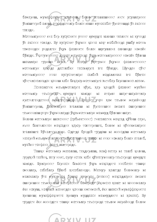 бажариш, муваффақият қозониш, билим эгаллашнинг янги усулларини ўзлаштириб олиш, атрофдагилар билан яхши муносабат ўрнатишда ўз аксини топади. Мотивларнинг яна бир хусусияти унинг вужудга келиши тезлиги ва кучида ўз аксини топади. Бу хусусият ўқувчи қанча вақт мобайнида ушбу мотив томонидан ундалган ўқув фаолияти билан шуғуллана олишида намоён бўлади. Ўқитувчининг диққат марказида ўқув мотивларининг намоён бўлиш шакллари туриши керак. Бу асосда ўқитувчи ўқувчи фаолиятининг мотивлари ҳақида дастлабки тасаввурга эга бўлади. Шундан сўнг мотивларнинг ички хусусиятлари салбий модалликка эга бўлган кўнгилсизликдан қочиш каби беқарор мотивларга эътибор беришимиз лозим. Психологик маълумотларга кўра, ҳар қандай фаолият муайян мотивлар таъсирида вужудга келади ва етарли шарт-шароитлар яратилгандагина амалга ошади. Шунинг учун ҳам таълим жараёнида ўзлаштириш, билимларни эгаллаш ва ўрганишни амалга оширишни таъминлаш учун ўқувчиларда ўқув мотивлари мавжуд бўлиши шарт. Билиш мотивлари шахснинг (субъектнинг) гнесологик мақсад қўйиш сари, яъни белгиланган мақсадни қарор топтиришга, билим ва кўникмаларни эгаллашга йўналтирилади. Одатда бундай турдош ва жинсдош мотивлар назарий маълумотларнинг кўрсатишича, ташқи ва ички номлар билан аталиб, муайян тоифани юзага келтиради. Ташқи мотивлар жазолаш, тақдирлаш, хавф-хатар ва талаб қилиш, гуруҳий тазйиқ, эзгу ният, орзу-истак каби қўзғатувчилар таъсирида вужудга келади. Буларнинг барчаси бевосита ўқув мақсадига нисбатан ташқи омиллар, сабаблар бўлиб ҳисобланади. Мазкур ҳолатда билимлар ва малакалар ўта муҳимроқ бошқа ҳукмрон (етакчи) мақсадларни амалга оширишни таъминлаш вазифасини бажаради (ёқимсиз ҳолат ва кечинмалар ёки нохуш, ноқулай вазиятдан қочиш ижтимоий, ёки шахсий муваффақиятга эришиш; муваффақиятга эришув муддаоси мавжудлиги ва ҳоказо). Бу турдаги ёки жинсдаги ташқи мотивлар таъсирида таълим жараёнида билим 