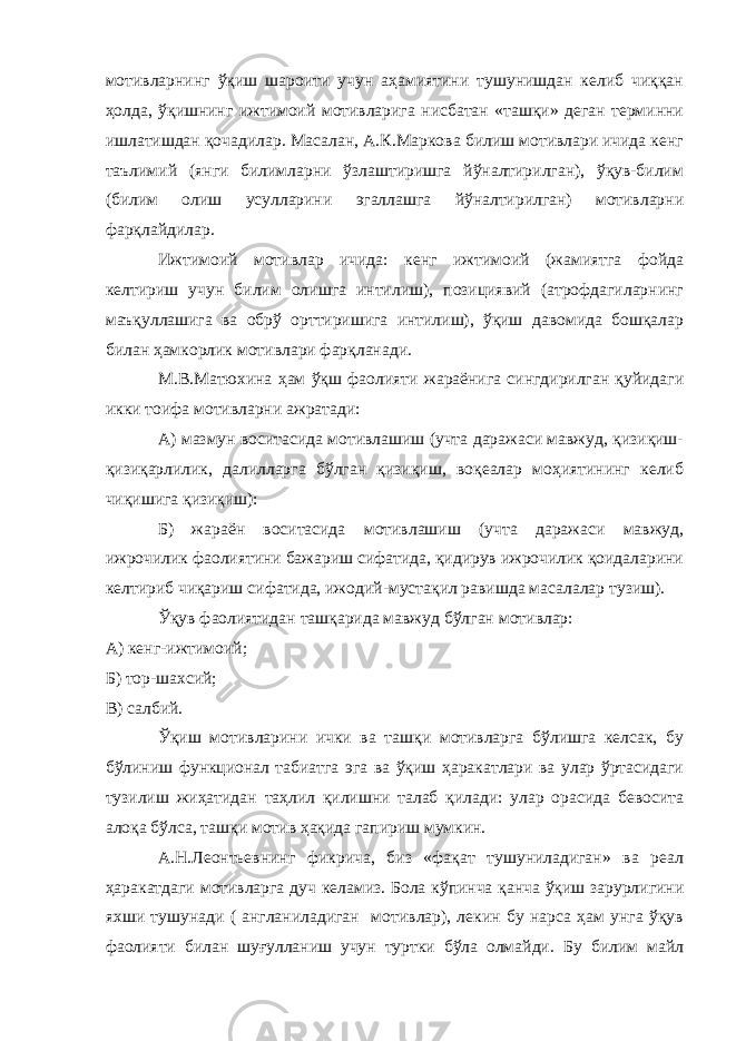 мотивларнинг ўқиш шароити учун аҳамиятини тушунишдан келиб чиққан ҳолда, ўқишнинг ижтимоий мотивларига нисбатан «ташқи» деган терминни ишлатишдан қочадилар. Масалан, А.К.Маркова билиш мотивлари ичида кенг таълимий (янги билимларни ўзлаштиришга йўналтирилган), ўқув-билим (билим олиш усулларини эгаллашга йўналтирилган) мотивларни фарқлайдилар. Ижтимоий мотивлар ичида: кенг ижтимоий (жамиятга фойда келтириш учун билим олишга интилиш), позициявий (атрофдагиларнинг маъқуллашига ва обрў орттиришига интилиш), ўқиш давомида бошқалар билан ҳамкорлик мотивлари фарқланади. М.В.Матюхина ҳам ўқш фаолияти жараёнига сингдирилган қуйидаги икки тоифа мотивларни ажратади: А) мазмун воситасида мотивлашиш (учта даражаси мавжуд, қизиқиш- қизиқарлилик, далилларга бўлган қизиқиш, воқеалар моҳиятининг келиб чиқишига қизиқиш): Б) жараён воситасида мотивлашиш (учта даражаси мавжуд, ижрочилик фаолиятини бажариш сифатида, қидирув ижрочилик қоидаларини келтириб чиқариш сифатида, ижодий-мустақил равишда масалалар тузиш). Ўқув фаолиятидан ташқарида мавжуд бўлган мотивлар: А) кенг-ижтимоий; Б) тор-шахсий; В) салбий. Ўқиш мотивларини ички ва ташқи мотивларга бўлишга келсак, бу бўлиниш функционал табиатга эга ва ўқиш ҳаракатлари ва улар ўртасидаги тузилиш жиҳатидан таҳлил қилишни талаб қилади: улар орасида бевосита алоқа бўлса, ташқи мотив ҳақида гапириш мумкин. А.Н.Леонтьевнинг фикрича, биз «фақат тушуниладиган» ва реал ҳаракатдаги мотивларга дуч келамиз. Бола кўпинча қанча ўқиш зарурлигини яхши тушунади ( англаниладиган мотивлар), лекин бу нарса ҳам унга ўқув фаолияти билан шуғулланиш учун туртки бўла олмайди. Бу билим майл 