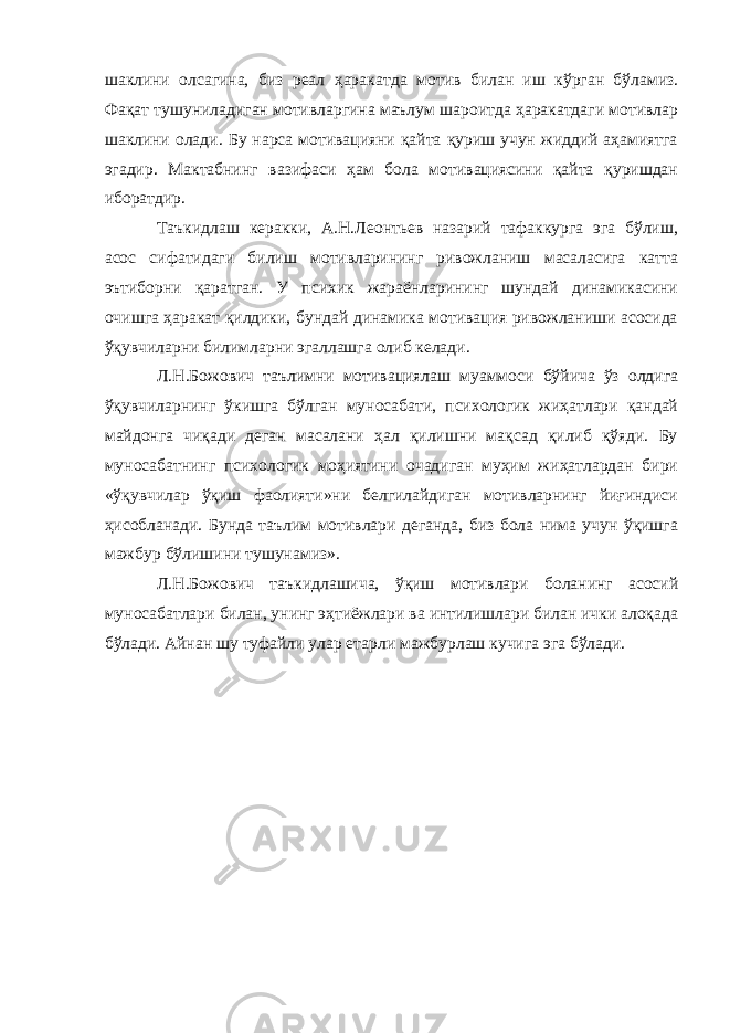 шаклини олсагина, биз реал ҳаракат д а мотив билан иш кўрган бўламиз. Фақат тушуниладиган мотивларгина маълум шароитда ҳаракатдаги мотивлар шаклини олади. Бу нарса мотивацияни қайта қуриш учун жиддий аҳамиятга эгадир. Мактабнинг вазифаси ҳам бола мотивациясини қайта қуришдан иборатдир. Таъкидлаш керакки, А.Н.Леонтьев назарий тафаккурга эга бўлиш, асос сифатидаги билиш мотивларининг ривожланиш масаласига катта эътиборни қаратган. У психик жараёнларининг шундай динамикасини очишга ҳаракат қилдики, бундай динамика мотивация ривожланиши асосида ўқувчиларни билимларни эгаллашга олиб келади. Л.Н.Божович таълимни мотивациялаш муаммоси бўйича ўз олдига ўқувчиларнинг ўкишга бўлган муносабати, психологик жиҳатлари қандай майдонга чиқади деган масалани ҳал қилишни мақсад қилиб қўяди. Бу муносабатнинг психологик моҳиятини очадиган муҳим жиҳатлардан бири «ўқувчилар ўқиш фаолияти»ни белгилайдиган мотивларнинг йиғиндиси ҳисобланади. Бунда таълим мотивлари деганда, биз бола нима учун ўқишга мажбур бўлишини тушунамиз». Л.Н.Божович таъкидлашича, ўқиш мотивлари боланинг асосий муносабатлари билан, унинг эҳтиёжлари ва интилишлари билан ички алоқада бўлади. Айнан шу туфайли улар етарли мажбурлаш кучига эга бўлади. 