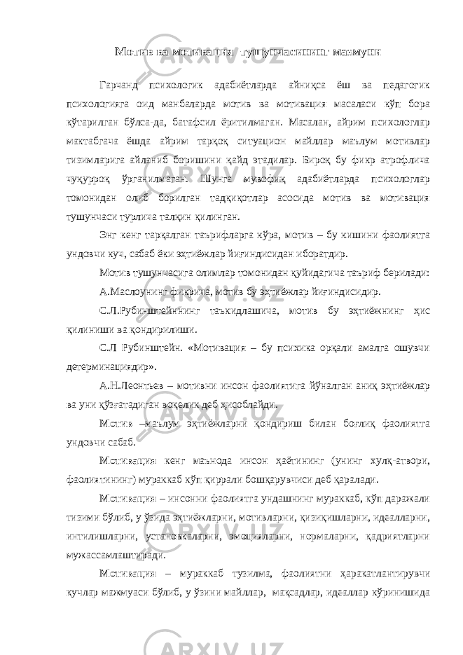 Мотив ва мотивация тушунчасининг мазмуни Гарчанд психологик адабиётларда айниқса ёш ва педагогик психологияга оид манбаларда мотив ва мотивация масаласи кўп бора кўтарилган бўлса-да, батафсил ёритилмаган. Масалан, айрим психологлар мактабгача ёшда айрим тарқоқ ситуацион майллар маълум мотивлар тизимларига айланиб боришини қайд этадилар. Бироқ бу фикр атрофлича чуқурроқ ўрганилмаган. Шунга мувофиқ адабиётларда психологлар томонидан олиб борилган тадқиқотлар асосида мотив ва мотивация тушунчаси турлича талқин қилинган. Энг кенг тарқалган таърифларга кўра, мотив – бу кишини фаолиятга ундовчи куч, сабаб ёки эҳтиёжлар йиғиндисидан иборатдир. Мотив тушунчасига олимлар томонидан қуйидагича таъриф бер ил ади : А.Маслоунинг фикрича, мотив бу эҳтиёжлар йиғиндисидир. С.Л.Рубинштейннинг таъкидлашича, мотив бу эҳтиёжнинг ҳис қилиниши ва қондирилиши. С.Л Рубинштейн. «Мотивация – бу психика орқали амалга ошувчи детерминациядир». А.Н.Леонтьев – мотивни инсон фаолиятига йўналган аниқ эҳтиёжлар ва уни қўзғатадиган воқелик деб ҳисоблайди. Мотив –маълум эҳтиёжларни қондириш билан боғлиқ фаолиятга ундовчи сабаб. Мотивация кенг маънода инсон ҳаётининг (унинг хулқ-атвори, фаолиятининг) мураккаб кўп қиррали бошқарувчиси деб қаралади. Мотивация – инсонни фаолиятга ундашнинг мураккаб, кўп даражали тизими бўлиб, у ўзида эҳтиёжларни, мотивларни, қизиқишларни, идеалларни, интилишларни, установкаларни, эмоцияларни, нормаларни, қадриятларни мужассамлаштиради. Мотивация – мураккаб тузилма, фаолиятни ҳаракатлантирувчи кучлар мажмуаси бўлиб, у ўзини майллар, мақсадлар, идеаллар кўринишида 