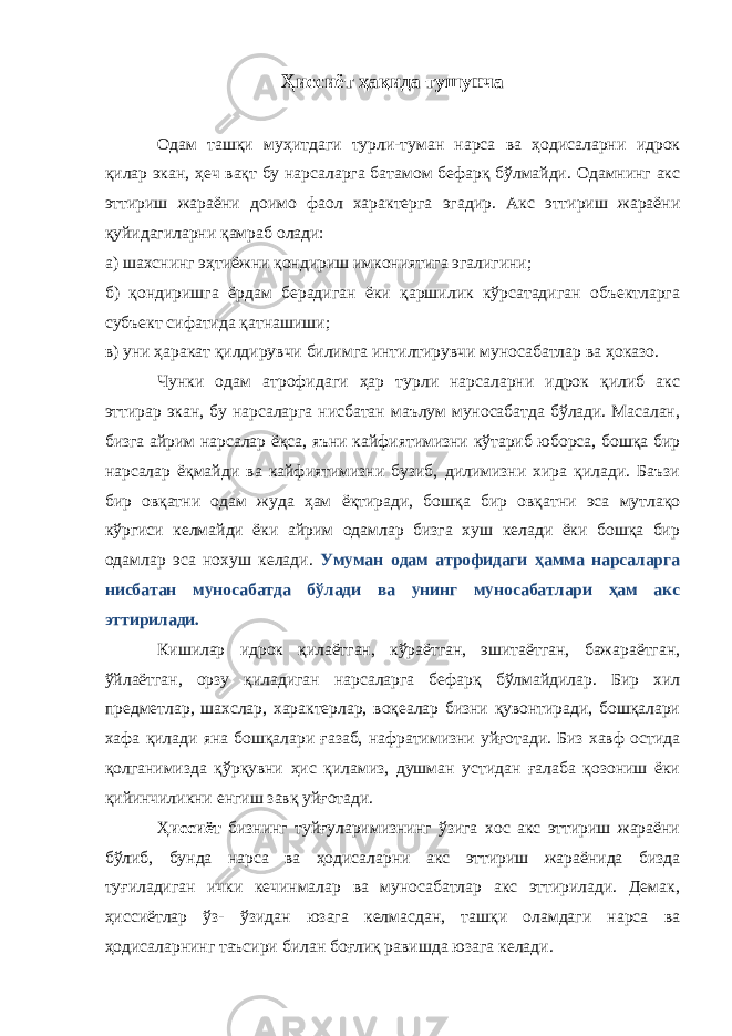 Ҳиссиёт ҳақида тушунча Одам ташқи муҳитдаги турли-туман нарса ва ҳодисаларни идрок қилар экан, ҳеч вақт бу нарсаларга батамом бефарқ бўлмайди. Одамнинг акс эттириш жараёни доимо фаол характерга эгадир. Акс эттириш жараёни қуйидагиларни қамраб олади: а) шахсни нг эҳтиёжни қондириш имкониятига эгалигини ; б) қондиришга ёрдам берадиган ёки қаршилик кўрсатадиган объектларга субъект сифатида қатнашиши ; в) уни ҳаракат қилдирувчи билимга интилтирувчи муносабатлар ва ҳ ок а зо. Чунки одам атрофидаги ҳар турли нарсаларни идрок қилиб акс эттирар экан, бу нарсаларга нисбатан маълум муносабатда бўлади. Масалан, бизга айрим нарсалар ёқса, яъни кайфиятимизни кўтариб юборса, бошқа бир нарсалар ёқмайди ва кайфиятимизни бузиб, дилимизни хира қилади. Баъзи бир овқатни одам жуда ҳам ёқтиради, бошқа бир овқатни эса мутлақо кўргиси келмайди ёки айрим одамлар бизга хуш келади ёки бошқа бир одамлар эса нохуш келади. Умуман одам атрофидаги ҳамма нарсаларга нисбатан муносабатда бўлади ва унинг муносабатлари ҳам акс эттирилади. Кишилар идрок қилаётган, кўраётган, эшитаётган, бажараётган, ўйлаётган, орзу қиладиган нарсаларга бефарқ бўлмайдилар. Бир хил предметлар, шахслар, характерлар, воқеалар бизни қувонтиради, бошқалари хафа қилади яна бошқалари ғазаб, нафратимизни уйғотади. Биз хавф остида қолганимизда қўрқувни ҳис қиламиз, душман устидан ғалаба қозониш ёки қийинчиликни енгиш завқ уйғотади. Ҳ иссиёт бизнинг туйғуларимизнинг ўзига хос акс эттириш жараёни бўлиб, бунда нарса ва ҳодисаларни акс эттириш жараёнида бизда туғиладиган ички кечинмалар ва муносабатлар акс эттирилади. Демак, ҳиссиётлар ўз- ўзидан юзага келмасдан, ташқи оламдаги нарса ва ҳодисаларнинг таъсири билан боғлиқ равишда юзага келади. 