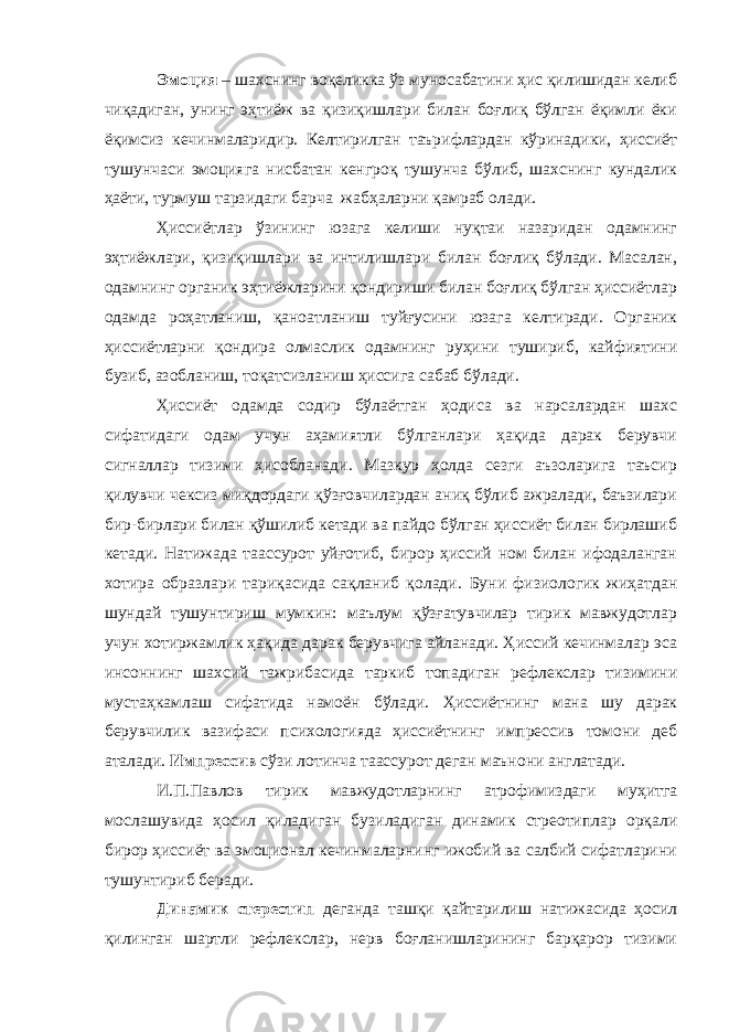 Эмоция – шахснинг воқеликка ўз муносабатини ҳис қилишидан келиб чиқадиган, унинг эҳтиёж ва қизиқишлари билан боғлиқ бўлган ёқимли ёки ёқимсиз кечинмаларидир. Келтирилган таърифлардан кўринадики, ҳиссиёт тушунчаси эмоцияга нисбатан кенгроқ тушунча бўлиб, шахснинг кундалик ҳаёти, турмуш тарзидаги барча жабҳаларни қамраб олади. Ҳиссиётлар ўзининг юзага келиши нуқтаи назаридан одамнинг эҳтиёжлари, қизиқишлари ва интилишлари билан боғлиқ бўлади. Масалан, одамнинг органик эҳтиёжларини қондириши билан боғлиқ бўлган ҳиссиётлар одамда роҳатланиш, қаноатланиш туйғусини юзага келтиради. Органик ҳиссиётларни қондира олмаслик одамнинг руҳини тушириб, кайфиятини бузиб, азобланиш, тоқатсизланиш ҳиссига сабаб бўлади. Ҳиссиёт одамда содир бўлаётган ҳодиса ва нарсалардан шахс сифатидаги одам учун аҳамиятли бўлганлари ҳақида дарак берувчи сигналлар тизими ҳисобланади. Мазкур ҳолда сезги аъзоларига таъсир қилувчи чексиз миқдордаги қўзғовчилардан аниқ бўлиб ажралади, баъзилари бир-бирлари билан қўшилиб кетади ва пайдо бўлган ҳиссиёт билан бирлашиб кетади. Натижада таассурот уйғотиб , бирор ҳиссий ном билан ифодаланган хотира образлари тариқасида сақланиб қолади. Буни физиологик жиҳатдан шундай тушунтириш мумкин: маълум қўзғатувчилар тирик мавжудотлар учун хотиржамлик ҳақида дарак берувчига айланади. Ҳиссий кечинмалар эса инсоннинг шахсий тажрибасида таркиб топадиган рефлекслар тизимини мустаҳкамлаш сифатида намоён бўлади. Ҳиссиётнинг мана шу дарак берувчилик вазифаси психологияда ҳиссиётнинг импрессив томони деб а т алади. Импрессив сўзи лотинча та ас сурот деган маънони англатади. И.П.Павлов тирик мавжудотларнинг атрофимиздаги муҳитга мослашувида ҳосил қиладиган бузиладиган динамик стреотиплар орқали бирор ҳиссиёт ва эмоционал кечинмаларнинг ижобий ва салбий сифатларини тушунтириб беради. Динамик стереотип деганда ташқи қайтарилиш натижасида ҳосил қилинган шартли рефлекслар, нерв боғланишларининг барқарор тизими 